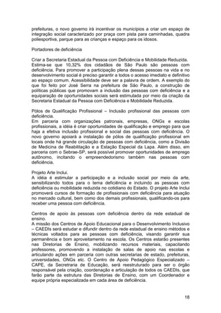 prefeituras, o novo governo irá incentivar os municípios a criar um espaço de
integração social caracterizado por praça com pista para caminhadas, quadra
poliesportiva, parque para as crianças e espaço para os idosos.

Portadores de deficiência

Criar a Secretaria Estadual da Pessoa com Deficiência e Mobilidade Reduzida.
Estima-se que 10,32% dos cidadãos de São Paulo são pessoas com
deficiência. Para promover a participação plena dessas pessoas na vida e no
desenvolvimento social é preciso garantir a todos o acesso imediato e definitivo
ao espaço comum. Acessibilidade deve ser a palavra de ordem. A exemplo do
que foi feito por José Serra na prefeitura de São Paulo, a construção de
políticas públicas que promovam a inclusão das pessoas com deficiência e a
equiparação de oportunidades sociais será estimulada por meio da criação da
Secretaria Estadual da Pessoa com Deficiência e Mobilidade Reduzida.

Pólos de Qualificação Profissional – Inclusão profissional das pessoas com
deficiência.
Em parceria com organizações patronais, empresas, ONGs e escolas
profissionais, a idéia é criar oportunidades de qualificação e emprego para que
haja a efetiva inclusão profissional e social das pessoas com deficiência. O
novo governo apoiará a instalação de pólos de qualificação profissional em
locais onde há grande circulação de pessoas com deficiência, como a Divisão
de Medicina de Reabilitação e a Estação Especial da Lapa. Além disso, em
parceria com o Sebrae-SP, será possível promover oportunidades de emprego
autônomo, incitando o empreendedorismo também nas pessoas com
deficiência.

Projeto Arte Inclui.
A idéia é estimular a participação e a inclusão social por meio da arte,
sensibilizando todos para o tema deficiência e incluindo as pessoas com
deficiência ou mobilidade reduzida no cotidiano do Estado. O projeto Arte Inclui
promoverá cursos de formação de profissionais com deficiência para atuação
no mercado cultural, bem como dos demais profissionais, qualificando-os para
receber uma pessoa com deficiência.

Centros de apoio às pessoas com deficiência dentro da rede estadual de
ensino.
A missão dos Centros de Apoio Educacional para o Desenvolvimento Inclusivo
– CAEDIs será estudar e difundir dentro da rede estadual de ensino métodos e
técnicas voltados para as pessoas com deficiência, visando garantir sua
permanência e bom aproveitamento na escola. Os Centros estarão presentes
nas Diretorias de Ensino, mobilizando recursos materiais, capacitando
professores, promovendo a instalação de salas de apoio nas escolas e
articulando ações em parceria com outras secretarias de estado, prefeituras,
universidades, ONGs etc. O Centro de Apoio Pedagógico Especializado –
CAPE, da Secretraria de Educação, será reestruturado para ser o órgão
responsável pela criação, coordenação e articulação de todos os CAEDIs, que
farão parte da estrutura das Diretorias de Ensino, com um Coordenador e
equipe própria especializada em cada área de deficiência.


                                                                             18
 