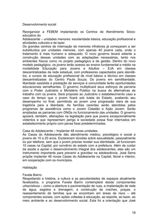Desenvolvimento social

Reorganizar a FEBEM implantando os Centros de Atendimento Sócio-
educativo do
Adolescente – unidades menores: escolaridade básica, educação profissional e
atividades culturais e de lazer.
Os grandes centros de internação de menores infratores já começaram a ser
substituídos por unidades menores, com apenas 40 jovens cada, onde o
tratamento é mais humano e adequado. O novo governo levará adiante a
construção dessas unidades com as adaptações necessárias, tanto nos
ambientes físicos como no projeto pedagógico e de gestão. Dentro do novo
modelo pedagógico, os jovens terão acesso ao ensino fundamental e médio na
modalidade Educação para Jovens e Adultos – EJA em classes
descentralizadas da rede estadual, com professores capacitados para atendê-
los, e cursos de educação profissional de nível básico e técnico em classes
descentralizadas do Centro Paula Souza. Os jovens em semiliberdade,
liberdade assistida e prestação de serviços à comunidade terão oportunidades
educacionais semelhantes. O governo multiplicará seus esforços de parceria
com o Poder Judiciário e Ministério Público na busca de alternativas de
trabalho com os jovens. Será proposto ao Judiciário o estabelecimento caso a
caso do tempo que o jovem ficará sob tutela do Estado, avaliando seu
desempenho no final, permitindo ao jovem uma progressão clara de sua
trajetória para a liberdade. As famílias carentes serão atendidas pelos
programas de assistência como o Jovem Cidadão e Ação Jovem. Serão
ampliadas as parcerias com ONGs no funcionamento das unidades. O governo
apoiará, também, alterações na legislação para que jovens excepcionalmente
violentos e que representam perigo à sociedade possa ficar internados em
estabelecimento próprio com penas fixas predeterminadas.

Casa do Adolescente – Implantar 48 novas unidades.
As Casas do Adolescente dão atendimento médico, psicológico e social a
jovens de 10 a 20 anos. Esclarecem dúvidas sobre sexualidade, pessoalmente
ou por telefone, sem que o jovem precise revelar sua identidade. Já funcionam
10 casas na Capital, por convênio do estado com a prefeitura. Além de cuidar
da saúde e apoiar o desenvolvimento integral dos adolescentes, elas são um
instrumento importante para prevenir a gravidez na adolescência. José Serra
propõe implantar 48 novas Casas do Adolescente na Capital, litoral e interior,
em cooperação com os municípios.

Habitação

Favela Bairro.
Respeitando a história, a cultura e as peculiaridades de espaços atualmente
favelizados, o programa Favela Bairro contemplará desde componentes
urbanísticos – como a abertura e pavimentação de ruas, a implantação de rede
de água, esgotos e drenagem, a construção de creches, praças, o
reassentamento de famílias que se encontram em áreas de risco – até
componentes sociais, com ações voltadas à educação, ao esporte, ao lazer, ao
meio ambiente e ao desenvolvimento social. Esta foi a orientação que José


                                                                           19
 