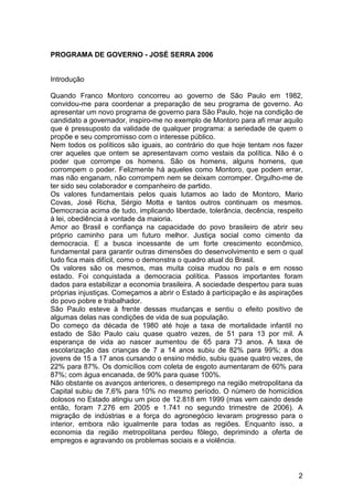PROGRAMA DE GOVERNO - JOSÉ SERRA 2006


Introdução

Quando Franco Montoro concorreu ao governo de São Paulo em 1982,
convidou-me para coordenar a preparação de seu programa de governo. Ao
apresentar um novo programa de governo para São Paulo, hoje na condição de
candidato a governador, inspiro-me no exemplo de Montoro para afi rmar aquilo
que é pressuposto da validade de qualquer programa: a seriedade de quem o
propõe e seu compromisso com o interesse público.
Nem todos os políticos são iguais, ao contrário do que hoje tentam nos fazer
crer aqueles que ontem se apresentavam como vestais da política. Não é o
poder que corrompe os homens. São os homens, alguns homens, que
corrompem o poder. Felizmente há aqueles como Montoro, que podem errar,
mas não enganam, não corrompem nem se deixam corromper. Orgulho-me de
ter sido seu colaborador e companheiro de partido.
Os valores fundamentais pelos quais lutamos ao lado de Montoro, Mario
Covas, José Richa, Sérgio Motta e tantos outros continuam os mesmos.
Democracia acima de tudo, implicando liberdade, tolerância, decência, respeito
à lei, obediência à vontade da maioria.
Amor ao Brasil e confiança na capacidade do povo brasileiro de abrir seu
próprio caminho para um futuro melhor. Justiça social como cimento da
democracia. E a busca incessante de um forte crescimento econômico,
fundamental para garantir outras dimensões do desenvolvimento e sem o qual
tudo fica mais difícil, como o demonstra o quadro atual do Brasil.
Os valores são os mesmos, mas muita coisa mudou no país e em nosso
estado. Foi conquistada a democracia política. Passos importantes foram
dados para estabilizar a economia brasileira. A sociedade despertou para suas
próprias injustiças. Começamos a abrir o Estado à participação e às aspirações
do povo pobre e trabalhador.
São Paulo esteve à frente dessas mudanças e sentiu o efeito positivo de
algumas delas nas condições de vida de sua população.
Do começo da década de 1980 até hoje a taxa de mortalidade infantil no
estado de São Paulo caiu quase quatro vezes, de 51 para 13 por mil. A
esperança de vida ao nascer aumentou de 65 para 73 anos. A taxa de
escolarização das crianças de 7 a 14 anos subiu de 82% para 99%; a dos
jovens de 15 a 17 anos cursando o ensino médio, subiu quase quatro vezes, de
22% para 87%. Os domicílios com coleta de esgoto aumentaram de 60% para
87%; com água encanada, de 90% para quase 100%.
Não obstante os avanços anteriores, o desemprego na região metropolitana da
Capital subiu de 7,6% para 10% no mesmo período. O número de homicídios
dolosos no Estado atingiu um pico de 12.818 em 1999 (mas vem caindo desde
então, foram 7.276 em 2005 e 1.741 no segundo trimestre de 2006). A
migração de indústrias e a força do agronegócio levaram progresso para o
interior, embora não igualmente para todas as regiões. Enquanto isso, a
economia da região metropolitana perdeu fôlego, deprimindo a oferta de
empregos e agravando os problemas sociais e a violência.



                                                                            2
 