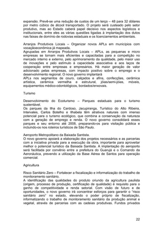 expansão. Prevê-se uma redução de custos de um terço – 48 para 32 dólares
por metro cúbico de álcool transportado. O projeto será custeado pelo setor
produtivo, mas ao Estado caberá papel decisivo nos aspectos logísticos e
institucionais, entre eles as várias questões ligadas à implantação dos dutos
nas faixas de domínio de rodovias estaduais e os licenciamentos ambientais.

Arranjos Produtivos Locais – Organizar novos APLs em municípios com
vocaçãoeconômica já mapeada.
Agrupadas em Arranjos Produtivos Locais – APLs, as pequenas e micro
empresas se tornam mais eficientes e capacitadas para a competição no
mercado interno e externo, pelo aprimoramento da qualidade, pelo maior uso
de inovações e pelo estímulo à capacidade associativa e aos laços de
cooperação entre empresas e empresários. Há maior geração de valor
adicionado pelas empresas, com impacto positivo sobre o emprego e o
desenvolvimento regional. O novo governo implantará
APLs nos segmentos de couro, calçados e afins, confecções, cerâmica
artística, cerâmica vermelha e estrutural, jóias/semi-jóias, móveis,
equipamentos médico-odontológicos, bordados/enxovais.

Turismo

Desenvolvimento do Ecoturismo – Parques estaduais para o turismo
sustentável.
Os parques da Ilha do Cardoso, Jacupiranga, Turístico do Alto Ribeira,
Intervales, Carlos Botelho e Ilhabela têm atrativos naturais com imenso
potencial para o turismo ecológico, que combina a conservação da natureza
com a geração de emprego e renda. O novo governo consolidará esses
parques e seu entorno até 2008, preparando-os para visitação pública e
incluindo-os nos roteiros turísticos de São Paulo.

Aeroporto Metropolitano da Baixada Santista.
O novo governo apoiará a elaboração dos projetos necessários e as parcerias
com a iniciativa privada para a execução da obra, importante para aproveitar
melhor o potencial turístico da Baixada Santista. A implantação do aeroporto
será facilitada por convênio entre a prefeitura do Guarujá e o Comando da
Aeronáutica, prevendo a utilização da Base Aérea de Santos para operação
comercial.

Agricultura

Risco Sanitário Zero – Fortalecer a fiscalização e informatização do trabalho de
monitoramento sanitário.
A identificação das qualidades do produto oriundo da agricultura paulista
(origem, processo de produção, certificação de qualidade) é requisito para o
ganho de competitividade e renda setorial. Com visão de futuro e de
oportunidades, o novo governo irá concentrar esforços para garantir o “risco
sanitário zero” no estado, elevando o poder próprio de fiscalização,
informatizando o trabalho de monitoramento sanitário da produção animal e
vegetal, através de parcerias com as cadeias produtivas. Fundos privados



                                                                             22
 