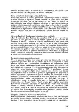 deverão auxiliar o estado na realização do monitoramento laboratorial e nas
campanhas de prevenção de doenças animais e vegetais.

Força-tarefa frente às ameaças vindas da fronteira.
Com esse propósito o governo promoverá a coordenação entre os estados
vizinhos, visando as ações da defesa sanitária. Os riscos nessa área são
crescentes. Será elaborado um tipo de protocolo que definirá um sistema de
rastreabilidade para animais, plantas e alimentos in natura comercializados
entre os estados, permitindo identificar a origem do produto, dentro do conceito
das Boas Práticas Agrícolas exigidas na certificação que se deseja estabelecer.
O Ministério da Agricultura e Abastecimento será fundamental para avalizar o
trabalho conjunto entre estados, fortalecendo a defesa animal e vegetal do
país.

Alimento Saudável – Produtos agrícolas de melhor qualidade.
Além de estimular Boas Práticas de Agricultura (BPA) entre os produtores
paulistas, o novo governo fiscalizará melhor a produção e o comércio de
alimentos in natura. O objetivo é fazer da procedência de São Paulo uma
garantia de segurança alimentar para as exportações e para o consumidor
doméstico: produtos naturais livres de resíduos não permitidos de agrotóxicos,
contaminantes biológicos (como coliformes fecais) e aditivos nocivos à saúde.
Os laboratórios públicos receberão investimentos para modernização e
adequação às normas e padrões internacionais. Além disso, o programa
incluirá campanhas educativas de estímulo ao consumo de alimentos naturais
e alerta contra os maus hábitos alimentares.

Fortalecimento da capacitação agrícola.
O novo governo realizará um amplo programa de treinamento para os
agricultores paulistas. Além de capacitá-los por meio do programa de Boas
Práticas Agrícolas (BPA), promoverá o cadastramento das propriedades rurais
numa rede paulista de responsabilidade social e ambiental. Isto atualizará as
informações sobre cerca de 270 mil agricultores paulistas, cujos últimos dados
disponíveis foram coletados em 1996 e 1997. A atualização dessas
informações é indispensável para atingir objetivos como: elevar o nível técnico
da propriedade rural e melhorar a gestão do agronegócio dos pequenos e
médios agricultores, capacitando-os para o processo de certificação da sua
produção; possibilitar a rastreabilidade e a garantia de origem dos produtos,
assegurando-lhes maior competitividade nos mercados nacionais e
globalizados; buscar a inclusão digital para as famílias de agricultores;
implementar um Poupa Tempo Rural virtual, para agilizar processos
burocráticos e facilitar a obtenção dos documentos exigidos nos mercados
interno e externo; elaborar e efetivar os cursos de capacitação para
agricultores; qualificar e certificar laboratórios de verificação de qualidade;
constituir a rede de informação e qualificação da agricultura paulista, voltada
também para a responsabilidade social e ambiental.

Programa Estadual de Microbacias Hidrográficas.
Este programa tem fi nanciamento internacional e volta-se para a sustentação
econômica e melhoria das condições de vida dos produtores rurais e suas
famílias. O novo governo reforçará o programa que envolve 950 microbacias,


                                                                             23
 