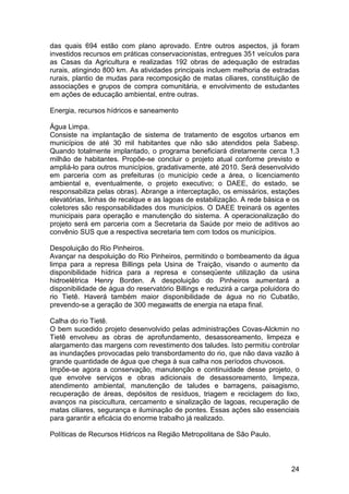 das quais 694 estão com plano aprovado. Entre outros aspectos, já foram
investidos recursos em práticas conservacionistas, entregues 351 veículos para
as Casas da Agricultura e realizadas 192 obras de adequação de estradas
rurais, atingindo 800 km. As atividades principais incluem melhoria de estradas
rurais, plantio de mudas para recomposição de matas ciliares, constituição de
associações e grupos de compra comunitária, e envolvimento de estudantes
em ações de educação ambiental, entre outras.

Energia, recursos hídricos e saneamento

Água Limpa.
Consiste na implantação de sistema de tratamento de esgotos urbanos em
municípios de até 30 mil habitantes que não são atendidos pela Sabesp.
Quando totalmente implantado, o programa beneficiará diretamente cerca 1,3
milhão de habitantes. Propõe-se concluir o projeto atual conforme previsto e
ampliá-lo para outros municípios, gradativamente, até 2010. Será desenvolvido
em parceria com as prefeituras (o município cede a área, o licenciamento
ambiental e, eventualmente, o projeto executivo; o DAEE, do estado, se
responsabiliza pelas obras). Abrange a interceptação, os emissários, estações
elevatórias, linhas de recalque e as lagoas de estabilização. A rede básica e os
coletores são responsabilidades dos municípios. O DAEE treinará os agentes
municipais para operação e manutenção do sistema. A operacionalização do
projeto será em parceria com a Secretaria da Saúde por meio de aditivos ao
convênio SUS que a respectiva secretaria tem com todos os municípios.

Despoluição do Rio Pinheiros.
Avançar na despoluição do Rio Pinheiros, permitindo o bombeamento da água
limpa para a represa Billings pela Usina de Traição, visando o aumento da
disponibilidade hídrica para a represa e conseqüente utilização da usina
hidroelétrica Henry Borden. A despoluição do Pinheiros aumentará a
disponibilidade de água do reservatório Billings e reduzirá a carga poluidora do
rio Tietê. Haverá também maior disponibilidade de água no rio Cubatão,
prevendo-se a geração de 300 megawatts de energia na etapa final.

Calha do rio Tietê.
O bem sucedido projeto desenvolvido pelas administrações Covas-Alckmin no
Tietê envolveu as obras de aprofundamento, desassoreamento, limpeza e
alargamento das margens com revestimento dos taludes. Isto permitiu controlar
as inundações provocadas pelo transbordamento do rio, que não dava vazão à
grande quantidade de água que chega à sua calha nos períodos chuvosos.
Impõe-se agora a conservação, manutenção e continuidade desse projeto, o
que envolve serviços e obras adicionais de desassoreamento, limpeza,
atendimento ambiental, manutenção de taludes e barragens, paisagismo,
recuperação de áreas, depósitos de resíduos, triagem e reciclagem do lixo,
avanços na piscicultura, cercamento e sinalização de lagoas, recuperação de
matas ciliares, segurança e iluminação de pontes. Essas ações são essenciais
para garantir a eficácia do enorme trabalho já realizado.

Políticas de Recursos Hídricos na Região Metropolitana de São Paulo.



                                                                             24
 