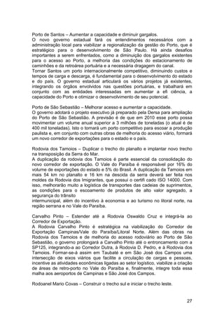 Porto de Santos – Aumentar a capacidade e diminuir gargalos.
O novo governo estadual fará os entendimentos necessários com a
administração local para viabilizar a regionalização da gestão do Porto, que é
estratégico para o desenvolvimento de São Paulo. Há ainda desafios
importantes a serem enfrentados, como a diminuição dos gargalos existentes
para o acesso ao Porto, a melhoria das condições do estacionamento de
caminhões e da retroárea portuária e a necessária dragagem do canal.
Tornar Santos um porto internacionalmente competitivo, diminuindo custos e
tempos de carga e descarga, é fundamental para o desenvolvimento do estado
e do país. O governo estadual articulará os vários projetos já existentes,
integrando os órgãos envolvidos nas questões portuárias, e trabalhará em
conjunto com as entidades interessadas em aumentar a efi ciência, a
capacidade do Porto e otimizar o desenvolvimento de seu potencial.

Porto de São Sebastião – Melhorar acesso e aumentar a capacidade.
O governo adotará o projeto executivo já preparado pela Dersa para ampliação
do Porto de São Sebastião. A previsão é de que em 2010 esse porto possa
movimentar um volume anual superior a 3 milhões de toneladas (o atual é de
400 mil toneladas). Isto o tornará um porto competitivo para escoar a produção
paulista e, em conjunto com outras obras de melhoria do acesso viário, formará
um novo corredor de exportações para o estado e o país.

Rodovia dos Tamoios – Duplicar o trecho do planalto e implantar novo trecho
na transposição da Serra do Mar.
A duplicação da rodovia dos Tamoios é parte essencial da consolidação do
novo corredor de exportação. O Vale do Paraíba é responsável por 16% do
volume de exportações do estado e 5% do Brasil. A duplicação da Tamoios em
mais 54 km no planalto e 16 km na descida da serra deverá ser feita nos
moldes da Rodovia dos Imigrantes, que possui o certifi cado ISO 14000. Com
isso, melhorarão muito a logística de transportes das cadeias de suprimentos,
as condições para o escoamento de produtos de alto valor agregado, a
segurança do trânsito
intermunicipal, além do incentivo à economia e ao turismo no litoral norte, na
região serrana e no Vale do Paraíba.

Carvalho Pinto – Estender até a Rodovia Oswaldo Cruz e integrá-la ao
Corredor de Exportação.
A Rodovia Carvalho Pinto é estratégica na viabilização do Corredor de
Exportação Campinas/Vale do Paraíba/Litoral Norte. Além das obras na
Rodovia dos Tamoios e de melhoria do acesso rodoviário ao Porto de São
Sebastião, o governo prolongará a Carvalho Pinto até o entroncamento com a
SP125, integrando-a ao Corredor Dutra, à Rodovia D. Pedro, e à Rodovia dos
Tamoios. Formar-se-á assim em Taubaté e em São José dos Campos uma
intersecção de eixos viários que facilite a circulação de cargas e pessoas,
incentive as atividades econômicas ligadas ao setor logístico, viabilize a criação
de áreas de retro-porto no Vale do Paraíba e, finalmente, integre toda essa
malha aos aeroportos de Campinas e São José dos Campos.

Rodoanel Mario Covas – Construir o trecho sul e iniciar o trecho leste.


                                                                               27
 