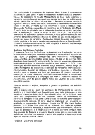 Dar continuidade à construção do Rodoanel Mario Covas é compromisso
assumido por José Serra. A obra do Rodoanel é fundamental para ordenar o
tráfego de passagem na Região Metropolitana de São Paulo, organizar o
transporte metropolitano de passageiros e cargas, amenizar os problemas de
trânsito, possibilitar a intermodalidade com o Ferroanel e outras estruturas
logísticas, reduzir o “custo São Paulo” e incentivar o crescimento econômico do
estado e do país. O trecho sul será construído e ligará a Rodovia Régis
Bittencourt à Anchieta, passando pela Imigrantes, até a interligação com Mauá.
O trecho leste será iniciado com a elaboração imediata do projeto executivo,
com a incorporação, desde o início de sua concepção, das exigências
ambientais. Ao acelerar as obras do Rodoanel, o novo governo contribuirá para
aliviar os congestionamentos de trânsito no centro de São Paulo, reduzindo o
tempo e os custos de transporte , facilitando o acesso de cargas na direção do
interior paulista e de outros estados aos portos de Santos e São Sebastião.
Durante a construção do trecho sul, será adaptada a avenida Jacu-Pêssego
como alternativa para o trecho leste.

Qualidade das Rodovias Paulistas.
O programa Caminhos da Qualidade dará continuidade à realização das obras
e ações necessárias para melhorar e preservar a qualidade das rodovias de
São Paulo. O programa estabelecido para duplicações, restaurações,
recapeamentos e pavimentações atinge mais de 10.000 km de rodovias. Além
das obras de pavimentação e recuperação, faz parte do programa a elaboração
e revisão de projetos de terminais rodoviários (com recursos do BID), com a
construção de novos terminais e reforma dos já existentes, visando atingir um
padrão homogêneo de excelência aos serviços de transportes interestaduais e
intermunicipais. Equipar as rodovias, mantendo-as modernas e eficientes,
também exige a atenção aos itens de segurança. O governo manterá a
construção de novas passarelas, a modernização dos trevos, a reforma dos
acessos aos municípios e a ampliação das UBA’s - Unidades Básicas de
Atendimentos, a fim de garantir socorro rápido aos usuários de toda a malha
rodoviária paulista.

Estradas vicinais – Ampliar, recuperar e garantir a qualidade das estradas
vicinais.
Com a experiência de quem foi Secretário de Planejamento do governo
Montoro e o responsável pelo financiamento dos mais ambiciosos e bem
sucedidos programas de ampliação de malha vicinal da história do Brasil, José
Serra está comprometido em dar condições plenas de escoamento da
produção e transporte locais. Esta é uma questão fundamental para viabilizar o
desenvolvimento regional. O novo governo implantará um programa de
ampliação e recuperação de estradas vicinais em SP. Os novos trechos
deverão cobrir áreas com potencial de expansão da produção agrícola,
facilitando o acesso a mercados, o abastecimento dos consumidores, o trânsito
seguro de passageiros e a integração com a malha rodoviária principal. Além
dos recursos do Tesouro o programa deverá contar com os convênios com
prefeituras, parcerias com agentes privados interessados e financiamento de
agências internacionais de crédito.

Ferroanel – Construir o tramo sul.


                                                                            28
 