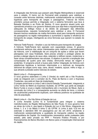 A integração das ferrovias que passam pela Região Metropolitana é essencial
para o estado. O tramo sul do Ferroanel está projetado para viabilizar a
conexão entre ferrovias distintas, melhorando substancialmente as condições
logísticas para transporte de cargas e passageiros. Trata-se de trecho
prioritário porque permite a integração com o sistema ferroviário que leva à
Baixada Santista e ao Porto de Santos. O novo governo atuará junto aos
operadores privados e ao governo federal para que seja feita a regulamentação
adequada do tráfego mútuo e do direito de passagem das diferentes
concessionárias, requisito fundamental para viabilizar a obra. O Ferroanel
liberará trechos existentes da malha ferroviária atual para transporte exclusivo
de passageiros na região metropolitana e aumentará a rapidez e eficiência do
transporte de cargas, interligando as cinco ferrovias que operam no estado de
São Paulo.

Hidrovia Tietê-Paraná – Ampliar o uso da hidrovia para transporte de cargas.
A hidrovia Tietê-Paraná tem operado com capacidade ociosa. O governo
coordenará esforços dos vários interessados para melhorar o aproveitamento
da hidrovia, com a viabilização de um conjunto de ações e obras que foram
planejadas com essa finalidade. Será preciso ampliar e proteger pilares de
pontes e alargar alguns de seus vãos, estender e retificar canais, modernizar e
fazer obras complementares nas eclusas. O objetivo é permitir a ampliação das
composições de quatro para seis chatas, diminuindo tempo de viagem e
acidentes. O programa prevê a busca pela melhor integração da hidrovia com
plataformas logísticas e terminais intermodais e o estímulo ao transporte
adicional de cargas como soja, cana, álcool, madeira, açúcar, milho e trigo, o
que aliviará a pressão sobre rodovias do estado.

Metrô Linha 2 – Prolongamento.
O novo governo estenderá a Linha 2 (Verde) do metrô até a Vila Prudente,
onde se integrará com o corredor da Av. Paes de Barros e com o Expresso
Tiradentes, que está em fase de implantação.
O projeto prevê levar a Linha 2 até a futura Estação Tamanduateí, integrando a
Linha Verde do Metrô ao Expresso Sudeste, da CPTM, que parte da estação
Barra Funda e cruza a região metropolitana até o município de Mauá. Após a
conclusão da Linha 2 e o conseqüente aumento na oferta de trens, o número
de usuários/dia praticamente duplicará, com reflexos positivos na qualidade de
vida da população.

Metrô Linha 4 – Da Vila Sônia à Estação da Luz.
A Linha Amarela (Linha 4) é fundamental para integrar o sistema
metroferroviário da Região Metropolitana de São Paulo. O novo governo fará
as obras da Linha 4, que ligará a Estação da Luz à Vila Sônia, integrando as
linhas 1, 2 e 3 do Metrô e linha C da CPTM. A Linha 4 terá 12,8 km de
extensão e atenderá 850 mil passageiros por dia em 2010, ampliando e
melhorando substancialmente a qualidade do transporte coletivo na região
metropolitana da Capital. Os investimentos necessários serão custeados pelo
estado, pelo setor privado via PPP – Parceria Público Privada, e por
financiamentos do Banco Mundial e do Banco para a Cooperação Internacional
do Japão.



                                                                             29
 