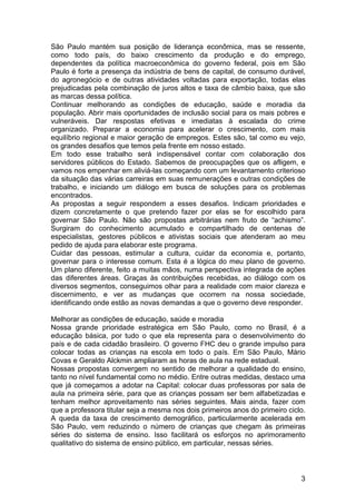 São Paulo mantém sua posição de liderança econômica, mas se ressente,
como todo país, do baixo crescimento da produção e do emprego,
dependentes da política macroeconômica do governo federal, pois em São
Paulo é forte a presença da indústria de bens de capital, de consumo durável,
do agronegócio e de outras atividades voltadas para exportação, todas elas
prejudicadas pela combinação de juros altos e taxa de câmbio baixa, que são
as marcas dessa política.
Continuar melhorando as condições de educação, saúde e moradia da
população. Abrir mais oportunidades de inclusão social para os mais pobres e
vulneráveis. Dar respostas efetivas e imediatas à escalada do crime
organizado. Preparar a economia para acelerar o crescimento, com mais
equilíbrio regional e maior geração de empregos. Estes são, tal como eu vejo,
os grandes desafios que temos pela frente em nosso estado.
Em todo esse trabalho será indispensável contar com colaboração dos
servidores públicos do Estado. Sabemos de preocupações que os afligem, e
vamos nos empenhar em aliviá-las começando com um levantamento criterioso
da situação das várias carreiras em suas remunerações e outras condições de
trabalho, e iniciando um diálogo em busca de soluções para os problemas
encontrados.
As propostas a seguir respondem a esses desafios. Indicam prioridades e
dizem concretamente o que pretendo fazer por elas se for escolhido para
governar São Paulo. Não são propostas arbitrárias nem fruto de “achismo”.
Surgiram do conhecimento acumulado e compartilhado de centenas de
especialistas, gestores públicos e ativistas sociais que atenderam ao meu
pedido de ajuda para elaborar este programa.
Cuidar das pessoas, estimular a cultura, cuidar da economia e, portanto,
governar para o interesse comum. Esta é a lógica do meu plano de governo.
Um plano diferente, feito a muitas mãos, numa perspectiva integrada de ações
das diferentes áreas. Graças às contribuições recebidas, ao diálogo com os
diversos segmentos, conseguimos olhar para a realidade com maior clareza e
discernimento, e ver as mudanças que ocorrem na nossa sociedade,
identificando onde estão as novas demandas a que o governo deve responder.

Melhorar as condições de educação, saúde e moradia
Nossa grande prioridade estratégica em São Paulo, como no Brasil, é a
educação básica, por tudo o que ela representa para o desenvolvimento do
país e de cada cidadão brasileiro. O governo FHC deu o grande impulso para
colocar todas as crianças na escola em todo o país. Em São Paulo, Mário
Covas e Geraldo Alckmin ampliaram as horas de aula na rede estadual.
Nossas propostas convergem no sentido de melhorar a qualidade do ensino,
tanto no nível fundamental como no médio. Entre outras medidas, destaco uma
que já começamos a adotar na Capital: colocar duas professoras por sala de
aula na primeira série, para que as crianças possam ser bem alfabetizadas e
tenham melhor aproveitamento nas séries seguintes. Mais ainda, fazer com
que a professora titular seja a mesma nos dois primeiros anos do primeiro ciclo.
A queda da taxa de crescimento demográfico, particularmente acelerada em
São Paulo, vem reduzindo o número de crianças que chegam às primeiras
séries do sistema de ensino. Isso facilitará os esforços no aprimoramento
qualitativo do sistema de ensino público, em particular, nessas séries.



                                                                              3
 