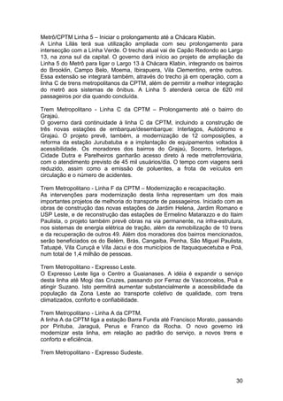Metrô/CPTM Linha 5 – Iniciar o prolongamento até a Chácara Klabin.
A Linha Lilás terá sua utilização ampliada com seu prolongamento para
intersecção com a Linha Verde. O trecho atual vai de Capão Redondo ao Largo
13, na zona sul da capital. O governo dará início ao projeto de ampliação da
Linha 5 do Metrô para ligar o Largo 13 à Chácara Klabin, integrando os bairros
do Brooklin, Campo Belo, Moema, Ibirapuera, Vila Clementino, entre outros.
Essa extensão se integrará também, através do trecho já em operação, com a
linha C de trens metropolitanos da CPTM, além de permitir a melhor integração
do metrô aos sistemas de ônibus. A Linha 5 atenderá cerca de 620 mil
passageiros por dia quando concluída.

Trem Metropolitano - Linha C da CPTM – Prolongamento até o bairro do
Grajaú.
O governo dará continuidade à linha C da CPTM, incluindo a construção de
três novas estações de embarque/desembarque: Interlagos, Autódromo e
Grajaú. O projeto prevê, também, a modernização de 12 composições, a
reforma da estação Jurubatuba e a implantação de equipamentos voltados à
acessibilidade. Os moradores dos bairros do Grajaú, Socorro, Interlagos,
Cidade Dutra e Parelheiros ganharão acesso direto à rede metroferroviária,
com o atendimento previsto de 45 mil usuários/dia. O tempo com viagens será
reduzido, assim como a emissão de poluentes, a frota de veículos em
circulação e o número de acidentes.

Trem Metropolitano - Linha F da CPTM – Modernização e recapacitação.
As intervenções para modernização desta linha representam um dos mais
importantes projetos de melhoria do transporte de passageiros. Iniciado com as
obras de construção das novas estações de Jardim Helena, Jardim Romano e
USP Leste, e de reconstrução das estações de Ermelino Matarazzo e do Itaim
Paulista, o projeto também prevê obras na via permanente, na infra-estrutura,
nos sistemas de energia elétrica de tração, além da remobilização de 10 trens
e da recuperação de outros 49. Além dos moradores dos bairros mencionados,
serão beneficiados os do Belém, Brás, Cangaiba, Penha, São Miguel Paulista,
Tatuapé, Vila Curuçá e Vila Jacui e dos municípios de Itaquaquecetuba e Poá,
num total de 1,4 milhão de pessoas.

Trem Metropolitano - Expresso Leste.
O Expresso Leste liga o Centro a Guaianases. A idéia é expandir o serviço
desta linha até Mogi das Cruzes, passando por Ferraz de Vasconcelos, Poá e
atingir Suzano. Isto permitirá aumentar substancialmente a acessibilidade da
população da Zona Leste ao transporte coletivo de qualidade, com trens
climatizados, conforto e confiabilidade.

Trem Metropolitano - Linha A da CPTM.
A linha A da CPTM liga a estação Barra Funda até Francisco Morato, passando
por Pirituba, Jaraguá, Perus e Franco da Rocha. O novo governo irá
modernizar esta linha, em relação ao padrão do serviço, a novos trens e
conforto e eficiência.

Trem Metropolitano - Expresso Sudeste.



                                                                           30
 