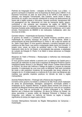 Partindo da Integração Centro – estações de Barra Funda, Luz e Brás – o
governo começará a implantar uma via Expressa de 29 km para o ABCD. A via
Expressa funcionará ao lado da atual linha D da CPTM e terá apenas 4
paradas, nas estações Tamanduateí, São Caetano, Santo André e Mauá,
permitindo ao usuário uma redução substancial no tempo de deslocamento do
centro até a região sudeste e vice-versa. Quando concluído, transportará 450
mil passageiros por dia, oferecendo um meio de transporte rápido, seguro,
confortável e não poluente aos moradores da região do ABCD. Os
investimentos para a realização das obras necessárias à implantação do
Expresso Sudeste serão viabilizados por parcerias com prefeituras, com o setor
privado, financiamento do BNDES e de instituições multilaterais, além dos
recursos da União.

Corredor Urbano – Implantação do Expresso Tiradentes.
O governo do estado e a prefeitura da Capital firmaram convênio para a
implantação do corredor expresso de ônibus na Vila Prudente, desde o
entroncamento da linha Sacomã/Parque D. Pedro II, até a alça de acesso da
Av. Salim Farah Maluf. O novo governo efetivará o convênio assinado com a
prefeitura de São Paulo, que prevê a implantação deste trecho do Corredor. O
projeto inclui, ainda, as obras do pontilhão sobre o Rio Tamanduateí, o
tratamento viário da Av. do Estado, a remodelação das paradas, a adaptação
do subsolo da Estação D. Pedro II do Metrô e obras adicionais na Estação
General Lecor.

Marginais do Tietê e Pinheiros – Restauração e melhorias nas intersecções
com rodovias.
O novo governo levará adiante a parceria com a prefeitura da Capital para a
execução de melhorias na pista local e expressa da Marginal Pinheiros (trecho
Interlagos/Castelo Branco) e da Marginal Tietê (trecho Castelo Branco/Ponte
do Piqueri). As obras irão melhorar o tráfego da região e o acesso às rodovias
paulistas. A implantação de uma nova pista na Marginal Tietê será concebida
de modo a não prejudicar iniciativas de recuperação das áreas urbanas às
margens do rio. A modernização e a melhoria do fl uxo viário nas Marginais são
medidas que gerarão impactos positivos no trânsito de toda a região
metropolitana.

Avenida Roberto Marinho – Prolongar até a Rodovia dos Imigrantes.
Convênio entre governo do Estado e prefeitura de São Paulo prevê realização
de obras de pavimentação, drenagem, paisagismo, iluminação pública e
sinalização na Av. Roberto Marinho. A ligação dessa avenida com ambos os
sentidos da Marginal Pinheiros está sendo concluída por meio de um complexo
viário em fase final de construção. O governo prolongará a Av. Roberto
Marinho até a Rodovia dos Imigrantes, na altura do Parque do Estado. As
obras permitirão o acesso direto da Marginal Pinheiros à Rodovia dos
Imigrantes, com reflexos na melhoria do trânsito na região e redução
significativa do tempo de viagem para o litoral.

Corredor Metropolitano Noroeste da Região Metropolitana de Campinas –
Implantação.



                                                                           31
 