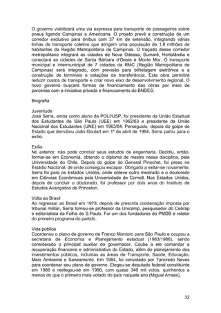O governo viabilizará uma via expressa para transporte de passageiros sobre
pneus ligando Campinas a Americana. O projeto prevê a construção de um
corredor exclusivo para ônibus com 37 km de extensão, integrando várias
linhas de transporte coletivo que atingem uma população de 1,8 milhões de
habitantes da Região Metropolitana de Campinas. O traçado desse corredor
metropolitano integrará as cidades de Nova Odessa, Sumaré, Hortolândia e
conectará as cidades de Santa Bárbara d’Oeste e Monte Mor. O transporte
municipal e intermunicipal de 7 cidades da RMC (Região Metropolitana de
Campinas) será integrado, com previsão para bilhetagem eletrônica e a
construção de terminais e estações de transferência. Esta obra permitirá
reduzir custos de transporte e criar novo eixo de desenvolvimento regional. O
novo governo buscará formas de financiamento das obras por meio de
parcerias com a iniciativa privada e financiamento do BNDES.

Biografia

Juventude
José Serra, ainda como aluno da POLI/USP, foi presidente da União Estadual
dos Estudantes de São Paulo (UEE) em 1962/63 e presidente da União
Nacional dos Estudantes (UNE) em 1963/64. Perseguido, depois do golpe de
Estado que derrubou João Goulart em 1º de abril de 1964, Serra partiu para o
exílio.

Exílio
No exterior, não pode concluir seus estudos de engenharia. Decidiu, então,
formar-se em Economia, obtendo o diploma de mestre nessa disciplina, pela
Universidade do Chile. Depois do golpe do General Pinochet, foi preso no
Estádio Nacional, de onde conseguiu escapar. Obrigado a exilar-se novamente,
Serra foi para os Estados Unidos, onde obteve outro mestrado e o doutorado
em Ciências Econômicas pela Universidade de Cornell. Nos Estados Unidos,
depois de concluir o doutorado, foi professor por dois anos do Instituto de
Estudos Avançados de Princeton.

Volta ao Brasil
Ao regressar ao Brasil em 1978, depois de prescrita condenação imposta por
tribunal militar, Serra tornou-se professor da Unicamp, pesquisador do Cebrap
e editorialista da Folha de S.Paulo. Foi um dos fundadores do PMDB e relator
do primeiro programa do partido.

Vida pública
Coordenou o plano de governo de Franco Montoro para São Paulo e ocupou a
secretaria de Economia e Planejamento estadual (1983/1986), sendo
considerado o principal auxiliar do governador. Coube a ele comandar a
recuperação financeira e administrativa do Estado, além do planejamento dos
investimentos públicos, incluídas as áreas de Transporte, Saúde, Educação,
Meio Ambiente e Saneamento. Em 1984, foi convidado por Tancredo Neves
para coordenar seu plano de governo. Elegeu-se deputado federal constituinte
em 1986 e reelegeu-se em 1990, com quase 340 mil votos, quinhentos a
menos do que o primeiro mais votado do país naquele ano (Miguel Arraes).



                                                                          32
 