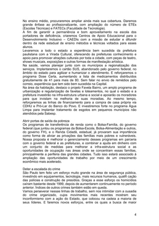 No ensino médio, procuraremos ampliar ainda mais sua cobertura. Daremos
grande ênfase ao profissionalizante, com ampliação do número de ETEs
(Escolas Técnicas) e FATECs (Faculdade de Tecnologia).
A fim de garantir a permanência e bom aproveitamento na escola dos
portadores de deficiência, criaremos Centros de Apoio Educacional para o
Desenvolvimento Inclusivo – CAEDIs com a missão de estudar e difundir
dentro da rede estadual de ensino métodos e técnicas voltados para esses
alunos.
Levaremos a todo o estado a experiência bem sucedida da prefeitura
paulistana com a Virada Cultural, oferecendo às prefeituras conhecimento e
apoio para promover atrações culturais por toda a cidade, com peças de teatro,
shows musicais, exposições e outras formas de manifestação artística.
Na saúde, vamos planejar junto com os municípios a regionalização dos
serviços. Implantaremos o cartão SUS, abandonado pelo governo federal, no
âmbito do estado para agilizar e humanizar o atendimento. E reforçaremos o
programa Dose Certa, aumentando a lista de medicamentos distribuídos
gratuitamente de 41 para mais de 80. Sem falar no envio de remédios pelo
correio, experiência que tem sido bem sucedida na Capital.
Na área da habitação, destaco o projeto Favela Bairro, um amplo programa de
urbanização e regularização de favelas e loteamentos, no qual o estado e a
prefeitura investirão na infra-estrutura urbana e social e apoiarão os moradores
para que invistam na melhoria de suas moradias. Ao mesmo tempo,
reforçaremos as linhas de financiamento para a compra de casa própria via
CDHU e Pró-Lar do Banco do Povo. E investiremos forte no programa Água
Limpa para implantar tratamento de esgotos em pequenos municípios não
atendidos pela Sabesp.

Abrir portas de saída da pobreza
Os programas de transferência de renda como o Bolsa-Família, do governo
federal (que juntou os programas da Bolsa-Escola, Bolsa-Alimentação e outros,
do governo FH), e o Renda Cidadã, estadual, já provaram sua importância
como forma de aliviar as privações das famílias mais pobres e vulneráveis.
Nossa proposta é melhorar o gerenciamento desses programas em parceria
com o governo federal e as prefeituras, e combinar a ajuda em dinheiro com
um conjunto de medidas para melhorar a infra-estrutura social e as
oportunidades de ocupação nas áreas onde se concentram essas famílias,
principalmente a periferia das grandes cidades. Tudo isso estará associado à
ampliação das oportunidades de trabalho por meio de um crescimento
econômico mais acelerado.

Deter a escalada do crime
São Paulo tem feito um esforço muito grande na área de segurança pública,
investindo em equipamentos, tecnologia, mais recursos humanos, qualifi cação
das polícias e construção de presídios. Graças a esse esforço os homicídios
caíram bastante desde 1999, depois de aumentarem continuamente no período
anterior. Índices de outros crimes também estão em queda.
Vamos perseverar nessas linhas de trabalho, sem nos intimidar com a ousadia
do crime organizado, cujos movimentos mais recentes mostram seu
inconformismo com a ação do Estado, que colocou na cadeia a maioria de
seus líderes. E faremos novos esforços, entre os quais a busca de maior


                                                                              4
 