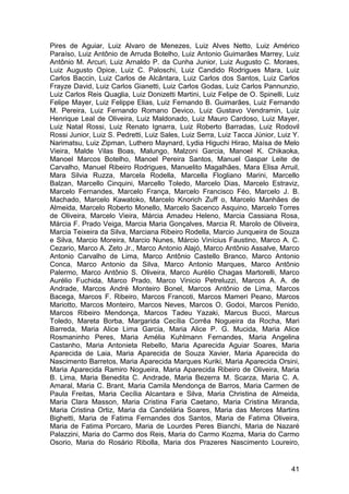 Pires de Aguiar, Luiz Alvaro de Menezes, Luiz Alves Netto, Luiz Américo
Paraíso, Luiz Antônio de Arruda Botelho, Luiz Antonio Guimarães Marrey, Luiz
Antônio M. Arcuri, Luiz Arnaldo P. da Cunha Junior, Luiz Augusto C. Moraes,
Luiz Augusto Opice, Luiz C. Paloschi, Luiz Candido Rodrigues Mara, Luiz
Carlos Baccin, Luiz Carlos de Alcântara, Luiz Carlos dos Santos, Luiz Carlos
Frayze David, Luiz Carlos Gianetti, Luiz Carlos Godas, Luiz Carlos Pannunzio,
Luiz Carlos Reis Quaglia, Luiz Donizetti Martini, Luiz Felipe de O. Spinelli, Luiz
Felipe Mayer, Luiz Felippe Elias, Luiz Fernando B. Guimarães, Luiz Fernando
M. Pereira, Luiz Fernando Romano Devico, Luiz Gustavo Vendramin, Luiz
Henrique Leal de Oliveira, Luiz Maldonado, Luiz Mauro Cardoso, Luiz Mayer,
Luiz Natal Rossi, Luiz Renato Ignarra, Luiz Roberto Barradas, Luiz Rodovil
Rossi Junior, Luiz S. Pedretti, Luiz Sales, Luiz Serra, Luiz Tacca Júnior, Luiz Y.
Narimatsu, Luiz Zipman, Luthero Maynard, Lydia Higuchi Hirao, Maísa de Melo
Vieira, Malde Vilas Boas, Malungo, Malzoni Garcia, Manoel K. Chikaoka,
Manoel Marcos Botelho, Manoel Pereira Santos, Manuel Gaspar Leite de
Carvalho, Manuel Ribeiro Rodrigues, Manuelito Magalhães, Mara Elisa Arruil,
Mara Silvia Ruzza, Marcela Rodella, Marcella Flogliano Marini, Marcello
Balzan, Marcello Cinquini, Marcello Toledo, Marcelo Dias, Marcelo Estraviz,
Marcelo Fernandes, Marcelo França, Marcelo Francisco Féo, Marcelo J. B.
Machado, Marcelo Kawatoko, Marcelo Knorich Zuff o, Marcelo Manhães de
Almeida, Marcelo Roberto Monello, Marcelo Sacenco Asquino, Marcelo Torres
de Oliveira, Marcelo Vieira, Márcia Amadeu Heleno, Marcia Cassiana Rosa,
Márcia F. Prado Veiga, Marcia Maria Gonçalves, Marcia R. Marolo de Oliveira,
Marcia Teixeira da Silva, Marciana Ribeiro Rodella, Marcio Junqueira de Souza
e Silva, Marcio Moreira, Marcio Nunes, Márcio Vinícius Faustino, Marco A. C.
Cezario, Marco A. Zeto Jr., Marco Antonio Alajó, Marco Antônio Assalve, Marco
Antonio Carvalho de Lima, Marco Antônio Castello Branco, Marco Antonio
Conca, Marco Antonio da Silva, Marco Antonio Marques, Marco Antônio
Palermo, Marco Antônio S. Oliveira, Marco Aurélio Chagas Martorelli, Marco
Aurélio Fuchida, Marco Prado, Marco Vinicio Petreluzzi, Marcos A. A. de
Andrade, Marcos André Monteiro Bonel, Marcos Antônio de Lima, Marcos
Bacega, Marcos F. Ribeiro, Marcos Francoti, Marcos Mameri Peano, Marcos
Mariotto, Marcos Monteiro, Marcos Neves, Marcos O. Godoi, Marcos Penido,
Marcos Ribeiro Mendonça, Marcos Tadeu Yazaki, Marcus Bucci, Marcus
Toledo, Mareta Borba, Margarida Cecília Corrêa Nogueira da Rocha, Mari
Barreda, Maria Alice Lima Garcia, Maria Alice P. G. Mucida, Maria Alice
Rosmaninho Peres, Maria Amélia Kuhlmann Fernandes, Maria Angelina
Castanho, Maria Antonieta Rebello, Maria Aparecida Aguiar Soares, Maria
Aparecida de Laia, Maria Aparecida de Souza Xavier, Maria Aparecida do
Nascimento Barretos, Maria Aparecida Marques Kuriki, Maria Aparecida Orsini,
Maria Aparecida Ramiro Nogueira, Maria Aparecida Ribeiro de Oliveira, Maria
B. Lima, Maria Benedita C. Andrade, Maria Bezerra M. Scarza, Maria C. A.
Amaral, Maria C. Brant, Maria Camila Mendonça de Barros, Maria Carmen de
Paula Freitas, Maria Cecília Alcantara e Silva, Maria Christina de Almeida,
Maria Clara Masson, Maria Cristina Faria Caetano, Maria Cristina Miranda,
Maria Cristina Ortiz, Maria da Candelária Soares, Maria das Merces Martins
Bighetti, Maria de Fatima Fernandes dos Santos, Maria de Fatima Oliveira,
Maria de Fatima Porcaro, Maria de Lourdes Peres Bianchi, Maria de Nazaré
Palazzini, Maria do Carmo dos Reis, Maria do Carmo Kozma, Maria do Carmo
Osorio, Maria do Rosário Ribolla, Maria dos Prazeres Nascimento Loureiro,


                                                                               41
 