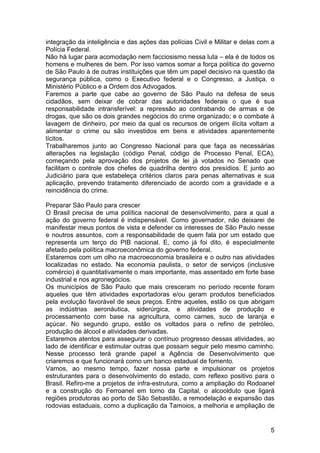 integração da inteligência e das ações das polícias Civil e Militar e delas com a
Polícia Federal.
Não há lugar para acomodação nem facciosismo nessa luta – ela é de todos os
homens e mulheres de bem. Por isso vamos somar a força política do governo
de São Paulo à de outras instituições que têm um papel decisivo na questão da
segurança pública, como o Executivo federal e o Congresso, a Justiça, o
Ministério Público e a Ordem dos Advogados.
Faremos a parte que cabe ao governo de São Paulo na defesa de seus
cidadãos, sem deixar de cobrar das autoridades federais o que é sua
responsabilidade intransferível: a repressão ao contrabando de armas e de
drogas, que são os dois grandes negócios do crime organizado; e o combate à
lavagem de dinheiro, por meio da qual os recursos de origem ilícita voltam a
alimentar o crime ou são investidos em bens e atividades aparentemente
lícitos.
Trabalharemos junto ao Congresso Nacional para que faça as necessárias
alterações na legislação (código Penal, código de Processo Penal, ECA),
começando pela aprovação dos projetos de lei já votados no Senado que
facilitam o controle dos chefes de quadrilha dentro dos presídios. E junto ao
Judiciário para que estabeleça critérios claros para penas alternativas e sua
aplicação, prevendo tratamento diferenciado de acordo com a gravidade e a
reincidência do crime.

Preparar São Paulo para crescer
O Brasil precisa de uma política nacional de desenvolvimento, para a qual a
ação do governo federal é indispensável. Como governador, não deixarei de
manifestar meus pontos de vista e defender os interesses de São Paulo nesse
e noutros assuntos, com a responsabilidade de quem fala por um estado que
representa um terço do PIB nacional. E, como já foi dito, é especialmente
afetado pela política macroeconômica do governo federal.
Estaremos com um olho na macroeconomia brasileira e o outro nas atividades
localizadas no estado. Na economia paulista, o setor de serviços (inclusive
comércio) é quantitativamente o mais importante, mas assentado em forte base
industrial e nos agronegócios.
Os municípios de São Paulo que mais cresceram no período recente foram
aqueles que têm atividades exportadoras e/ou geram produtos beneficiados
pela evolução favorável de seus preços. Entre aqueles, estão os que abrigam
as indústrias aeronáutica, siderúrgica, e atividades de produção e
processamento com base na agricultura, como carnes, suco de laranja e
açúcar. No segundo grupo, estão os voltados para o refino de petróleo,
produção de álcool e atividades derivadas.
Estaremos atentos para assegurar o contínuo progresso dessas atividades, ao
lado de identificar e estimular outras que possam seguir pelo mesmo caminho.
Nesse processo terá grande papel a Agência de Desenvolvimento que
criaremos e que funcionará como um banco estadual de fomento.
Vamos, ao mesmo tempo, fazer nossa parte e impulsionar os projetos
estruturantes para o desenvolvimento do estado, com reflexo positivo para o
Brasil. Refiro-me a projetos de infra-estrutura, como a ampliação do Rodoanel
e a construção do Ferroanel em torno da Capital, o alcoolduto que ligará
regiões produtoras ao porto de São Sebastião, a remodelação e expansão das
rodovias estaduais, como a duplicação da Tamoios, a melhoria e ampliação de


                                                                               5
 