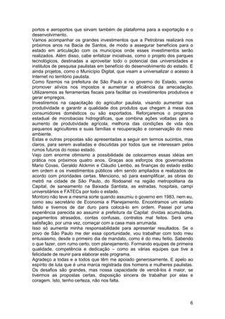 portos e aeroportos que sirvam também de plataforma para a exportação e o
desenvolvimento.
Vamos acompanhar os grandes investimentos que a Petrobras realizará nos
próximos anos na Bacia de Santos, de modo a assegurar benefícios para o
estado em articulação com os municípios onde esses investimentos serão
realizados. Além disso, cabe enfatizar iniciativas, como o projeto dos parques
tecnológicos, destinadas a aproveitar todo o potencial das universidades e
institutos de pesquisa paulistas em benefício do desenvolvimento do estado. E
ainda projetos, como o Município Digital, que visam a universalizar o acesso à
Internet no território paulista.
Como fizemos na prefeitura de São Paulo e no governo do Estado, vamos
promover alívios nos impostos e aumentar a eficiência da arrecadação.
Utilizaremos as ferramentas fiscais para facilitar os investimentos produtivos e
gerar empregos.
Investiremos na capacitação do agricultor paulista, visando aumentar sua
produtividade e garantir a qualidade dos produtos que chegam à mesa dos
consumidores domésticos ou são exportados. Reforçaremos o programa
estadual de microbacias hidrográficas, que combina ações voltadas para o
aumento de produtividade agrícola, melhoria das condições de vida dos
pequenos agricultores e suas famílias e recuperação e conservação do meio
ambiente.
Estas e outras propostas são apresentadas a seguir em termos sucintos, mas
claros, para serem avaliadas e discutidas por todos que se interessam pelos
rumos futuros do nosso estado.
Vejo com enorme otimismo a possibilidade de colocarmos essas idéias em
prática nos próximos quatro anos. Graças aos esforços dos governadores
Mario Covas, Geraldo Alckmin e Cláudio Lembo, as finanças do estado estão
em ordem e os investimentos públicos vêm sendo ampliados e realizados de
acordo com prioridades certas. Menciono, só para exemplificar, as obras do
metrô na cidade de São Paulo, do Rodoanel na região metropolitana da
Capital, de saneamento na Baixada Santista, as estradas, hospitais, campi
universitários e FATECs por todo o estado.
Montoro não teve a mesma sorte quando assumiu o governo em 1983, nem eu,
como seu secretário de Economia e Planejamento. Encontramos um estado
falido e tivemos de dar duro para colocá-lo em ordem. Passei por uma
experiência parecida ao assumir a prefeitura da Capital: dívidas acumuladas,
pagamentos atrasados, contas confusas, contratos mal feitos. Será uma
satisfação, por uma vez, começar com a casa mais arrumada.
Isso só aumenta minha responsabilidade para apresentar resultados. Se o
povo de São Paulo me der essa oportunidade, vou trabalhar com todo meu
entusiasmo, desde o primeiro dia de mandato, como é do meu feitio. Sabendo
o que fazer, com rumo certo, com planejamento. Formando equipes de primeira
qualidade, competência e dedicação – como as várias equipes que tive a
felicidade de reunir para elaborar este programa.
Agradeço a todas e a todos que têm me apoiado generosamente. E apelo ao
espírito de luta que é uma marca registrada dos homens e mulheres paulistas.
Os desafios são grandes, mas nossa capacidade de vencê-los é maior, se
tivermos as propostas certas, disposição sincera de trabalhar por elas e
coragem. Isto, tenho certeza, não nos falta.



                                                                              6
 