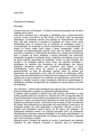 José Serra



Propostas em destaque

Educação

Compromisso com a Educação – O sistema educacional paulista com os olhos
voltados para o futuro.
José Serra considera que a educação é estratégica para o desenvolvimento
humano, social e econômico de São Paulo e do Brasil. Além de propostas
específicas, é importante assumir uma agenda de compromissos com esta
área. São eles: entender a questão da qualidade do ensino como sendo
fundamental para os avanços que se pretende na sociedade; buscar a
universalização da conclusão do ensino fundamental e a universalização do
acesso ao ensino médio como metas a serem perseguidas; investir na
motivação e profissionalização docente como pilar da política educacional;
promover e incentivar o envolvimento da família com a escola como diferencial
para o sucesso do aluno; fortalecer a escola garantindo sua autonomia,
capacidade de gestão e condições físicas, materiais e tecnológicas como meio
de atingir padrões adequados de qualidade; investir na auto avaliação das
escolas e na avaliação externa como meios que apontem correções e
estratégias de melhoria dos indicadores de aprendizagem dos alunos;
assegurar assistência técnica aos municípios mais pobres e áreas
metropolitanas como forma de reforçar a coordenação das ações
governamentais na área da educação; garantir apoio às escolas que
apresentem pior desempenho como meio de diminuir as diferenças; definir
metas claras de desenvolvimento institucional das escolas com incentivos para
aquelas que mais se esforcem em melhorar seu desempenho como forma de
valorizar o trabalho docente, atingir resultados melhores de aprendizagem e
estabelecer controles transparentes de qualidade da escola pública por parte
da sociedade.

Ler e Escrever – Colocar dois professores por sala de aula na primeira série do
ensino fundamental e qualificar os professores alfabetizadores.
O objetivo desta proposta é garantir que toda criança matriculada na rede
pública paulista saiba ler e escrever no máximo até o fim da segunda série do
ensino fundamental e tenha melhor aproveitamento nos anos seguintes. A idéia
é reforçar o ensino na primeira série colocando em cada sala de aula da rede
estadual um professor auxiliar, a exemplo do que começou a fazer na prefeitura
da Capital. Dois professores por sala podem dar mais atenção a cada aluno. As
avaliações podem ser mais elaboradas e freqüentes. Quando a turma for
dividida para atividades, haverá menos de 20 alunos por professor. Os
professores trabalham melhor e as crianças aprendem mais. Os professores
alfabetizadores receberão material pedagógico e formação especializada e os
mesmos professores acompanharão as crianças da primeira para a segunda
série. Aos municípios o estado
oferecerá apoio a projetos de melhoria do ensino, fornecimento dos materiais
utilizados na rede estadual, formação à distância para os professores


                                                                             7
 