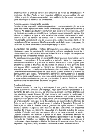 alfabetizadores e prêmios para os que atingirem as metas de alfabetização. A
prefeitura de São Paulo já tem materiais didáticos desenvolvidos, de uso
público e gratuito. O governo do estado tem na Rede do Saber um instrumento
para a formação à distância de professores.

Reforço escolar e recuperação paralela.
Os alunos com maior dificuldade de aprendizado precisam de atenção especial
para não serem reprovados nem serem promovidos sem aprender realmente a
matéria. As escolas particulares costumam dar esse tipo de assistência. A fim
de diminuir a evasão e a repetência e melhorar o aproveitamento escolar dos
alunos, a proposta é que a rede estadual de ensino fundamental e médio
ofereça aulas de reforço de acordo com a realidade de cada escola. A
recuperação paralela será feita ao longo do ano, após avaliações e também no
período das férias escolares. O reforço escolar será dado pelos professores da
rede com apoio de alunos de cursos de pedagogia e letras.

Computador nas Escolas – Instalar computadores conectados à Internet nas
bibliotecas, salas de coordenação pedagógica, grêmios estudantis, aumentar o
número de computadores nas salas de aula e facilitar a compra de computador
pessoal pelos professores da rede estadual.
As escolas públicas paulistas em geral já têm laboratório de informática – uma
sala com computadores. A fim de acelerar a inclusão digital de professores e
estudantes e melhorar a qualidade do ensino, oferecendo novas opções para
preparar as aulas e dinamizar as atividades em classe, o novo governo dará
um passo além: aumentar o número de computadores nas escolas e
intensificar seu uso como ferramenta de ensino/aprendizado. A meta é instalar
uma conexão de Internet rápida em cada escola pública e duplicar o número de
computadores por escola. Para facilitar a compra de computadores e o acesso
à Internet para os professores, o governo usará o recurso do registro de preços
e a garantia da aquisição de grandes quantidades. A mesma facilidade poderá
ser estendida aos servidores estaduais em geral.

Escolas de línguas
O conhecimento de uma língua estrangeira é um grande diferencial para o
jovem quando vai procurar um emprego. Hoje, com o mundo globalizado e o
aumento do comércio exterior, as empresas precisam contratar profissionais
que dominem outras línguas. O novo governo vai reforçar e modernizar o
ensino de línguas estrangeiras no sistema educacional paulista tanto na
capacitação de professores de inglês, que é um dos componentes curriculares
do ensino regular, como por meio da ampliação da quantidade dos Centros de
Estudos de Línguas (CEL) atualmente vinculados à Secretaria Estadual de
Educação. A idéia é oferecer cursos gratuitos de inglês, espanhol, francês,
alemão, italiano e japonês com duração de seis semestres, em modernas
escolas de línguas devidamente equipadas em diversas cidades do interior
paulista. Poderão participar dos cursos alunos da rede estadual de ensino
(regular, supletivo ou técnico), a partir da 6ª série. Atualmente existem 77
escolas deste tipo no Estado. Além de ampliar as possibilidades de inserção no
mercado de trabalho, as escolas de línguas vão propiciar aos alunos e
professores diferentes oportunidades de desenvolvimento de novas formas de
expressão lingüística, enriquecimento curricular e acesso a outras culturas.


                                                                             8
 