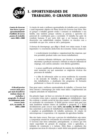 1. OPORTUNIDADES DE
                               TRABALHO, O GRANDE DESAFIO


     A meta do Governo       A criação de mais e melhores oportunidades de trabalho será o primeiro
      José Serra é gerar     e mais importante objetivo do Plano Social do Governo José Serra. Não
     aproximadamente         só porque o trabalho garante renda e consumo ao trabalhador e sua
     8 milhões de novos      família, mas também porque valoriza as pessoas e aproveita seu
     postos de trabalho      potencial de contribuição para a sociedade. O trabalho faz parte da
       entre 2003 e 2006     condição humana. É por meio dele que o ser humano afirma e
                             desenvolve sua subjetividade criadora, fortalece os vínculos com a
                             sociedade em que vive, sente-se útil e participante.

                             A doença do desemprego, que aflige o Brasil, tem várias causas. A mais
                             importante é o crescimento ainda lento da economia. Outras causas são:

                                   • a modernização tecnológica e organizacional das empresas, que
                                   tem permitido produzir mais com menos trabalhadores;

                                   • a estrutura tributária defeituosa, que favorece as importações,
                                   discrimina a produção nacional e estimula as relações informais de
                                   emprego, sem carteira assinada e sem direitos garantidos;

                                   • a pouca qualificação profissional da maioria dos trabalhadores,
                                   num momento em que aumentam as exigências técnicas dos
                                   processos de trabalho;

                                   • a falta de informação sobre as novas tendências da economia
                                   e do mercado de trabalho, o que dificulta a requalificação
                                   dos trabalhadores, a atualização dos programas de formação
                                   profissional e a busca de novas ocupações.

         O Brasil precisa    Para gerar mais e melhores oportunidades de trabalho, o Governo José
      crescer mais para      Serra atacará o desemprego por todos esses lados e implementará um
    que mais brasileiros     conjunto articulado de tratamentos.
       tenham chance de
              trabalhar e    Em primeiro lugar, vai fazer as correções de rumo necessárias para que
    progredir. E o Brasil    a economia cresça mais e aumente a procura por trabalhadores. Aqui
    decididamente pode       fica evidente o sentido social da luta para manter a estabilidade e pisar
            crescer mais:    no acelerador do crescimento. O Brasil precisa crescer mais para que
      4,5%, em média, de     mais brasileiros tenham chance de trabalhar e progredir. E o Brasil
             2003 a 2006     decididamente pode crescer mais: 4,5%, em média, de 2003 a 2006.
                             Isso aumentará a procura de trabalhadores assalariados pelas empresas
                             e ampliará as possibilidades de trabalho autônomo, de criação de
                             microempresas e cooperativas e de expansão da agricultura familiar.

                             Mas não basta crescer. Para que a procura de trabalhadores seja maior,
                             a composição setorial do crescimento da economia é muito importante.
                             O Governo José Serra estimulará, principalmente, os setores que têm
                             maior capacidade de geração de emprego, como a agricultura, a
                             indústria de construção e o turismo. Além disso, a ampliação dos
                             programas nas áreas de educação e saúde abrirá uma grande quantidade

4
 