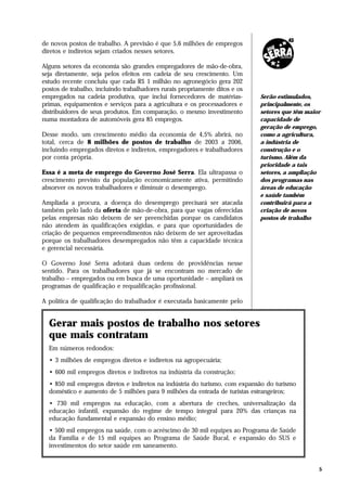 de novos postos de trabalho. A previsão é que 5,6 milhões de empregos
diretos e indiretos sejam criados nesses setores.

Alguns setores da economia são grandes empregadores de mão-de-obra,
seja diretamente, seja pelos efeitos em cadeia de seu crescimento. Um
estudo recente concluiu que cada R$ 1 milhão no agronegócio gera 202
postos de trabalho, incluindo trabalhadores rurais propriamente ditos e os
empregados na cadeia produtiva, que inclui fornecedores de matérias-         Serão estimulados,
primas, equipamentos e serviços para a agricultura e os processadores e      principalmente, os
distribuidores de seus produtos. Em comparação, o mesmo investimento         setores que têm maior
numa montadora de automóveis gera 85 empregos.                               capacidade de
                                                                             geração de emprego,
Desse modo, um crescimento médio da economia de 4,5% abrirá, no              como a agricultura,
total, cerca de 8 milhões de postos de trabalho de 2003 a 2006,              a indústria de
incluindo empregados diretos e indiretos, empregadores e trabalhadores       construção e o
por conta própria.                                                           turismo. Além da
                                                                             prioridade a tais
Essa é a meta de emprego do Governo José Serra. Ela ultrapassa o             setores, a ampliação
crescimento previsto da população economicamente ativa, permitindo           dos programas nas
absorver os novos trabalhadores e diminuir o desemprego.                     áreas de educação
                                                                             e saúde também
Ampliada a procura, a doença do desemprego precisará ser atacada             contribuirá para a
também pelo lado da oferta de mão-de-obra, para que vagas oferecidas         criação de novos
pelas empresas não deixem de ser preenchidas porque os candidatos            postos de trabalho
não atendem às qualificações exigidas, e para que oportunidades de
criação de pequenos empreendimentos não deixem de ser aproveitadas
porque os trabalhadores desempregados não têm a capacidade técnica
e gerencial necessária.

O Governo José Serra adotará duas ordens de providências nesse
sentido. Para os trabalhadores que já se encontram no mercado de
trabalho – empregados ou em busca de uma oportunidade – ampliará os
programas de qualificação e requalificação profissional.

A política de qualificação do trabalhador é executada basicamente pelo


  Gerar mais postos de trabalho nos setores
  que mais contratam
  Em números redondos:
  • 3 milhões de empregos diretos e indiretos na agropecuária;
  • 600 mil empregos diretos e indiretos na indústria da construção;
  • 850 mil empregos diretos e indiretos na indústria do turismo, com expansão do turismo
  doméstico e aumento de 5 milhões para 9 milhões da entrada de turistas estrangeiros;
  • 730 mil empregos na educação, com a abertura de creches, universalização da
  educação infantil, expansão do regime de tempo integral para 20% das crianças na
  educação fundamental e expansão do ensino médio;
  • 500 mil empregos na saúde, com o acréscimo de 30 mil equipes ao Programa de Saúde
  da Família e de 15 mil equipes ao Programa de Saúde Bucal, e expansão do SUS e
  investimentos do setor saúde em saneamento.


                                                                                                 5
 