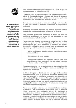 Plano Nacional de Qualificação do Trabalhador – PLANFOR, no qual são
                        gastos anualmente R$ 400 milhões do FAT.

                        O PLANFOR criou, no período de 1995 a 2002, uma base institucional –
                        a Rede de Educação Profissional – formada pelo Sistema S, sindicatos,
                        escolas técnicas, universidades e ONGs, capaz de levar a qualificação
                        profissional a pelo menos 85% dos municípios do país.

                        Dados os recursos disponíveis e a estrutura montada, já é factível atender
  O PLANFOR deverá      a todos que venham a demandar qualificação ou requalificação
centrar seus esforços   profissional.
  de qualificação nos
        segmentos que   Atualmente, o PLANFOR apresenta dois tipos de problemas: falta de
   enfrentam o maior    avaliação dos resultados e excessiva pulverização da clientela.
risco de desemprego:
   os jovens em busca   Esses problemas podem estar diminuindo a eficácia das ações de
do primeiro emprego;    qualificação profissional, em termos de sua adequação às reais
os desempregados de     necessidades do mercado de trabalho.
     longa duração; e
     os trabalhadores   Para corrigir essa situação, a preocupação básica deve ser focalizar
 demitidos com baixa    melhor os gastos em clientelas específicas. Além de atender os
     probabilidade de   desempregados que estão recebendo o benefício do seguro-
  serem reabsorvidos    desemprego, o PLANFOR deverá voltar-se para a qualificação nos
                        segmentos que enfrentam maior risco de desemprego:

                              • jovens em busca do primeiro emprego, especialmente os de
                              baixa escolaridade;

                              • desempregados de longa duração;

                              • trabalhadores demitidos do segmento formal e com baixa
                              probabilidade de serem reabsorvidos (em sua maioria, com mais
                              de 40 anos e baixa escolaridade).

                        Com essa reformulação e os recursos disponíveis, será possível atender
                        a todos os trabalhadores que venham a demandar qualificação ou
                        requalificação profissional.

                        O Sistema de Apoio ao Trabalhador terá um papel fundamental no
                        direcionamento das ações de qualificação profissional. A captação de
                        vagas nas empresas é instrumento importante para identificar os
                        requisitos de qualificação de mão-de-obra e, por conseguinte, a natureza
                        e o conteúdo dos cursos. Os beneficiários das ações de qualificação
                        profissional deverão, por sua vez, ser obrigatoriamente cadastrados e
                        acompanhados durante e após o término do treinamento, para permitir
                        a avaliação da efetividade da política.

                        Para as novas gerações, o Governo José Serra aprofundará as mudanças
                        na educação. Dará um choque de qualidade em todos os níveis de
                        ensino, oferecendo aos professores cursos de atualização e
                        aperfeiçoamento, melhorando sua remuneração, condicionada ao
                        desempenho, e ampliando o equipamento das escolas com laboratórios,
                        bibliotecas e computadores. Preservará a universalização já alcançada do
                        ensino fundamental e caminhará no sentido da universalização do
                        ensino infantil e do ensino médio, para que se estenda o tempo de

6
 