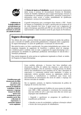 Os Postos de Apoio ao Trabalhador, quando plenamente implantados,
                           darão acesso a serviços de documentação (Carteira de Identidade,
                           Carteira de Trabalho, habilitação para o seguro-desemprego, inserção ou
                           continuidade de contribuição previdenciária), orientação ocupacional e
                           informações sobre acesso a crédito, possibilidades de qualificação
                           profissional e serviços de intermediação.

       O Ministério do     O grande instrumento para a montagem desse sistema, o FAT – Fundo
   Trabalho publicará      de Amparo ao Trabalhador, foi criado e aperfeiçoado por projetos de lei
   periodicamente um       do então deputado José Serra. O gasto anual com o pagamento do
  guia das ocupações       seguro-desemprego, garantido pelo FAT, já é da ordem de 0,5% do PIB,
existentes no mercado      representando o maior benefício social do país depois da Previdência.
de trabalho brasileiro



        Seguro-desemprego
        Nos últimos oito anos, o governo federal deu passos importantes na gestão das políticas
        para o mercado de trabalho, promovendo gradualmente a integração entre o pagamento
        do seguro-desemprego e as ações de qualificação e recolocação de mão-de-obra.
        Mas ainda há muito a ser feito e aperfeiçoado. Nos países industrializados que contam com
        programas integrados de pagamento de benefícios e políticas ativas de emprego,
        a tendência geral é combinar, cada vez mais, o pagamento do seguro-desemprego com a
        participação em atividades de qualificação profissional, intermediação de mão-de-obra e
        orientação profissional.
        Essa estreita integração de ações precisa ser rapidamente implantada no Brasil, no âmbito
        do Programa do Seguro-Desemprego.



                           Como medidas adicionais, o Governo José Serra trabalhará pela
                           desoneração da folha de salários das empresas e pela reforma da
                           legislação trabalhista, a fim de aumentar o emprego formal. Os direitos
                           básicos dos trabalhadores serão mantidos em lei. Mas a liberdade de
                           negociação e a autonomia sindical serão ampliadas. A ênfase na
                           negociação coletiva permitirá avanços na organização sindical de
                           empresários e trabalhadores e viabilizará uma forma mais
                           descentralizada de determinação dos níveis de salário e emprego nos
  Trabalharemos pela       diversos mercados de trabalho.
desoneração da folha
        de salários das    São os seguintes, portanto, os objetivos fundamentais da política de
       empresas e pela     emprego do Governo José Serra:
reforma da legislação
  trabalhista, a fim de          • Gerar aproximadamente 8 milhões de novos postos de trabalho,
 aumentar o emprego              entre 2003 e 2006, acelerando o crescimento da economia para
    formal. Os direitos          uma taxa média de 4,5% e para taxas mais altas nos setores que
            básicos dos          empregam mais trabalhadores.
 trabalhadores serão
 mantidos em lei. Mas            • Expandir e aperfeiçoar os programas de qualificação e
         a liberdade de          requalificação profissional.
        negociação e a
   autonomia sindical            • Estender os anos de escolaridade e melhorar a formação cultural
      serão ampliadas            e técnica das novas gerações de trabalhadores.


8
 