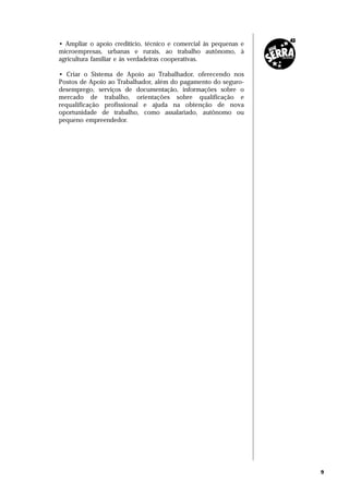 • Ampliar o apoio creditício, técnico e comercial às pequenas e
microempresas, urbanas e rurais, ao trabalho autônomo, à
agricultura familiar e às verdadeiras cooperativas.

• Criar o Sistema de Apoio ao Trabalhador, oferecendo nos
Postos de Apoio ao Trabalhador, além do pagamento do seguro-
desemprego, serviços de documentação, informações sobre o
mercado de trabalho, orientações sobre qualificação e
requalificação profissional e ajuda na obtenção de nova
oportunidade de trabalho, como assalariado, autônomo ou
pequeno empreendedor.




                                                                  9
 