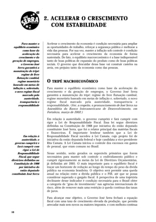 2. ACELERAR O CRESCIMENTO
                              COM ESTABILIDADE


         Para manter o     Acelerar o crescimento da economia é condição necessária para ampliar
 equilíbrio econômico      as oportunidades de trabalho, reforçar a segurança pública e melhorar a
          como base da     vida das pessoas. Por sua vez, manter a inflação sob controle é condição
         aceleração do     necessária para acelerar o crescimento da economia de forma
      crescimento e da     sustentada. De fato, o equilíbrio macroeconômico é a base indispensável
geração de empregos,       tanto de boas políticas de expansão do produto como de boas políticas
        o Governo José     sociais. O governo que descuidar dessa base vai construir castelos na
     Serra garantirá a     areia, em prejuízo tanto da economia como das pessoas.
 manutenção do tripé:
        regime de livre
    flutuação cambial,
     regime monetário      O   TRIPÉ MACROECONÔMICO
baseado em metas de
inflação e, sobretudo,     Para manter o equilíbrio econômico como base da aceleração do
  o novo regime fiscal     crescimento e da geração de empregos, o Governo José Serra
          marcado pela     garantirá a manutenção do tripé: regime de livre flutuação cambial,
           austeridade,    regime monetário baseado em metas de inflação e, sobretudo, o novo
       transparência e     regime fiscal marcado pela austeridade, transparência e
      responsabilidade     responsabilidade. (Ver, a respeito, o pronunciamento de José Serra na
                           Assembléia do Banco Interamericano de Desenvolvimento, em
                           Fortaleza, março de 2002.)

                           Em relação à austeridade, o governo cumprirá e fará cumprir com
                           rigor a Lei de Responsabilidade Fiscal. Essa lei segue diretrizes
                           definidas na Constituição de 1988 por iniciativa do então deputado
                           constituinte José Serra, que foi o relator principal das matérias fiscais
                           e financeiras. É importante lembrar também que a Lei de
          Em relação à     Responsabilidade Fiscal sucedeu à Lei Camata, cujo projeto foi de
         austeridade, o    iniciativa da então deputada federal e hoje candidata a vice-presidente
   governo cumprirá e      Rita Camata. A Lei Camata iniciou o controle dos excessos em gastos
     fará cumprir com      de pessoal, que eram comuns no Brasil.
          rigor a Lei de
     Responsabilidade      Nesse sentido, serão gerados os superávits primários que forem
      Fiscal, que segue    necessários para manter sob controle o endividamento público e
diretrizes definidas na    cumprir rigorosamente as metas da Lei de Diretrizes Orçamentárias,
  Constituição de 1988     já definidas até 2005. O mais importante para o equilíbrio fiscal é
      por iniciativa do    traçar um horizonte de redução ao longo do tempo do peso da dívida
        então deputado     pública na economia brasileira. O objetivo será permitir uma queda
constituinte José Serra    anual na relação entre a dívida pública e o PIB, até que se possa
                           considerar superado o gargalo fiscal. A perspectiva de uma trajetória
                           declinante desse indicador é condição necessária para o Brasil obter
                           a categoria de “grau de investimento” nas agências internacionais de
                           risco, além de remover mais uma restrição à queda contínua das taxas
                           de juros.

                           Para alcançar esse objetivo, o Governo José Serra fechará a equação
                           fiscal com uma taxa de crescimento elevada da produção, que permita
                           arrecadar mais sem novos ou maiores impostos, e com melhora contínua

10
 