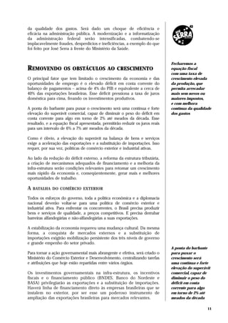 da qualidade dos gastos. Será dado um choque de eficiência e
eficácia na administração pública. A modernização e a informatização
da administração federal serão intensificadas, combatendo-se
implacavelmente fraudes, desperdícios e ineficiências, a exemplo do que
foi feito por José Serra à frente do Ministério da Saúde.


                                                                               Fecharemos a
REMOVENDO           OS OBSTÁCULOS AO CRESCIMENTO                               equação fiscal
                                                                               com uma taxa de
O principal fator que tem limitado o crescimento da economia e das             crescimento elevada
oportunidades de emprego é o elevado déficit em conta corrente do              da produção, que
balanço de pagamentos – acima de 4% do PIB e equivalente a cerca de            permita arrecadar
40% das exportações brasileiras. Esse déficit pressiona a taxa de juros        mais sem novos ou
doméstica para cima, freando os investimentos produtivos.                      maiores impostos,
                                                                               e com melhora
A ponta do barbante para puxar o crescimento será uma contínua e forte         contínua da qualidade
elevação do superávit comercial, capaz de diminuir o peso do déficit em        dos gastos
conta corrente para algo em torno de 2% até meados da década. Esse
resultado, e a equação fiscal apresentada, permitirão reduzir os juros reais
para um intervalo de 6% a 7% até meados da década.

Como é óbvio, a elevação do superávit na balança de bens e serviços
exige a aceleração das exportações e a substituição de importações. Isso
requer, por sua vez, políticas de comércio exterior e industrial ativas.

Ao lado da redução do déficit externo, a reforma da estrutura tributária,
a criação de mecanismos adequados de financiamento e a melhoria da
infra-estrutura serão condições relevantes para retomar um crescimento
mais rápido da economia e, conseqüentemente, gerar mais e melhores
oportunidades de trabalho.

A   BATALHA DO COMÉRCIO EXTERIOR

Todos os esforços do governo, toda a política econômica e a diplomacia
nacional deverão voltar-se para uma política de comércio exterior e
industrial ativa. Para enfrentar os concorrentes, o Brasil precisa produzir
bens e serviços de qualidade, a preços competitivos. E precisa derrubar
barreiras alfandegárias e não-alfandegárias a suas exportações.

A estabilização da economia requereu uma mudança cultural. Da mesma
forma, a conquista de mercados externos e a substituição de
importações exigirão mobilização persistente dos três níveis de governo
e grande empenho do setor privado.
                                                                               A ponta do barbante
Para tornar a ação governamental mais abrangente e efetiva, será criado o      para puxar o
Ministério do Comércio Exterior e Desenvolvimento, centralizando tarefas       crescimento será
e atribuições que hoje estão repartidas entre vários órgãos.                   uma contínua e forte
                                                                               elevação do superávit
Os investimentos governamentais na infra-estrutura, os incentivos              comercial, capaz de
fiscais e o financiamento público (BNDES, Banco do Nordeste e                  diminuir o peso do
BASA) privilegiarão as exportações e a substituição de importações.            déficit em conta
Haverá linha de financiamento direto às empresas brasileiras que se            corrente para algo
instalem no exterior, por ser esse um poderoso instrumento de                  em torno de 2% até
ampliação das exportações brasileiras para mercados relevantes.                meados da década

                                                                                                  11
 