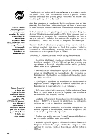 Paralelamente, um Instituto de Comércio Exterior, nos moldes existentes
                          em outros países, com financiamento público e privado, manterá
                          técnicos brasileiros nas grandes praças comerciais do mundo para
                          trabalhar pelas exportações do Brasil.

                          Será dada prioridade à consolidação do Mercosul como zona de livre
                          comércio, flexibilizando-se a união alfandegária, de forma a permitir que
      O Brasil adotará    os países membros possam fazer acordos comerciais com terceiros países.
    postura agressiva
         para remover     O Brasil adotará postura agressiva para remover barreiras dos países
  barreiras dos países    desenvolvidos às exportações brasileiras. Além disso, explorará todas as
      desenvolvidos às    oportunidades de expansão das exportações brasileiras de bens e
           exportações    serviços, utilizando, inclusive, instrumentos de negociação como a
      brasileiras. Além   decisão sobre o padrão a ser adotado no país para a televisão digital.
disso, explorará todas
     as oportunidades     Conforme detalhado adiante neste programa, atenção especial será dada
          de expansão     ao turismo receptivo, área onde o Brasil tem enormes vantagens
       das exportações    comparativas subaproveitadas: atraímos somente um quarto do
         brasileiras de   movimento de turistas que se dirigem ao México.
        bens e serviços
                          Além disso, o Governo José Serra adotará as seguintes medidas:

                                • Desonerar tributos nas exportações, em particular aqueles com
                                incidência cumulativa (PIS, COFINS). Até que isso seja feito, será
                                aperfeiçoada a devolução integral (em toda a cadeia produtiva)
                                desses tributos aos exportadores.

                                • Desburocratizar procedimentos ligados ao comércio exterior,
                                como na simplificação da normatização das operações de
                                financiamento e facilitação de acesso rápido a informações seguras
                                de comércio exterior.

                                • Aperfeiçoar e coordenar os mecanismos de financiamento e
                                seguro de crédito à exportação e aumentar os recursos para o
                                financiamento às exportações (pré e pós-embarque).
    Vamos desonerar
          tributos nas          • Reduzir os custos dos investimentos e facilitar as importações de
     exportações, em            bens de capital, com a isenção de impostos para máquinas e
  particular aqueles            equipamentos sem produção nacional.
      com incidência
     cumulativa (PIS,           • Implantar o Programa de Reaparelhamento e Informatização dos
COFINS). Até que isso           Portos – REPORTO e avançar na interiorização de entrepostos
       seja feito, será         aduaneiros e portos secos em áreas estratégicas.
      aperfeiçoada a
  devolução integral            • Apoiar a formação e ampliação de consórcios de exportação por
   (em toda a cadeia            médias, pequenas e microempresas, adequando a legislação para
   produtiva) desses            a criação de cooperativas de exportação.
          tributos aos
        exportadores            • Praticar uma política agressiva de acordos comerciais bilaterais
                                de preferências tarifárias, gerais ou setoriais.

                                • Fomentar ações de apoio ao desenho industrial e fortalecer o
                                Programa Brasileiro de Design, enfatizando a cooperação entre
                                agências de fomento, entidades tecnológicas setoriais, SENAI e
                                SEBRAE.

12
 