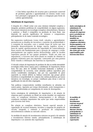 • Criar linhas específicas de recursos para a promoção comercial
      de produtos agrícolas e agroindustriais no exterior, tendo como
      foco principal a agregação de valor e a integração para frente de
      cadeias agroindustriais.

Substituição de importações

A despeito de o Brasil contar com uma estrutura industrial complexa e        Ações estratégicas de
integrada, persistem problemas de competitividade em alguns segmentos.       substituição de
Nos setores intensivos em tecnologia (complexo eletroeletrônico, fármacos    importações e de
e química), o Brasil é competitivo na produção de bens finais, mas           atração de empresas
depende de parcela significativa de insumos e componentes,                   para a produção no
principalmente os de maior conteúdo tecnológico.                             Brasil em escala
                                                                             mundial, em
Em segmentos tradicionais (como têxtil, calçados e agroindústria),           segmentos como os
permanecem os desafios de incentivar o aumento da produtividade e            complexos eletrônico,
a conquista de mercados, com o variado leque de ações que isso               farmacoquímico e de
demanda: desenvolvimento de design, marcas, logística, acesso a              software, constituem
bens de capital, aperfeiçoamento da capacidade de comercialização.           exemplos importantes
Esses setores são fundamentais para a geração de emprego e renda,            das ações que serão
principalmente nas regiões menos desenvolvidas, onde se localiza             empreendidas pelo
expressiva parcela de seu parque produtivo. Tendo em vista sua               Governo José Serra
importância, o Governo José Serra atuará no sentido de eliminar os
gargalos existentes para sua expansão, começando por uma postura
firme visando à eliminação das barreiras às exportações.

O elevado volume de importação de produtos de alta ou média intensidade
tecnológica indica haver espaço para a substituição de importações desses
bens. Por isso, além de medidas horizontais destinadas a melhorar a
competitividade da economia, serão adotadas políticas específicas para
setores considerados estratégicos, seja por sua capacidade de gerar
superávits ou reduzir déficits na balança comercial, seja porque geram
benefícios à competitividade do conjunto das cadeias produtivas, por serem
intensivos em tecnologia, ou porque contribuem para elevar o nível de
qualificação da mão-de-obra empregada.

Tais políticas compreenderão medidas semelhantes às adotadas em
outros países, vigorarão por tempo determinado, serão transparentes e
estarão condicionadas ao cumprimento de metas de desempenho.

Ações estratégicas de substituição de importações e de atração de
empresas para a produção no Brasil em escala mundial, em segmentos
como os complexos eletrônico, farmacoquímico e de software,                  As medidas de
constituem exemplos importantes das ações que serão empreendidas             atração de
pelo Governo José Serra.                                                     investimentos
                                                                             externos em geral
Em relação ao complexo eletrônico, haverá especial atenção à                 e de estímulo a
capacitação de recursos humanos, incentivo a empresas de projetos de         investimentos
circuito integrado e estímulo à produção de componentes                      internos visarão,
microeletrônicos voltados ao mercado externo.                                principalmente, à
                                                                             substituição de
As medidas de atração de investimentos externos em geral e de estímulo       importações e ao
a investimentos internos visarão, principalmente, à substituição de          aumento das
importações e ao aumento das exportações.                                    exportações



                                                                                                 13
 