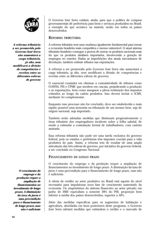 O Governo José Serra cuidará, ainda, para que a política de compras
                          governamentais dê preferência para bens e serviços produzidos no Brasil,
                          a exemplo do que acontece na maioria, senão em todos os países
                          desenvolvidos.

                          REFORMA     TRIBUTÁRIA

 A reforma tributária     A reforma tributária será uma mudança igualmente fundamental para tornar
a ser promovida pelo      a economia brasileira mais competitiva e menos vulnerável. O atual sistema
  Governo José Serra      tributário brasileiro consegue a proeza de onerar os produtos nacionais mais
     não aumentará a      do que os produtos similares importados, favorecendo a geração de
     carga tributária,    empregos no exterior. Dadas as imperfeições dos atuais mecanismos de
           já alta, nem   devolução, também embute tributos nas exportações.
modificará a divisão
    de competências e     A reforma a ser promovida pelo Governo José Serra não aumentará a
      receitas entre as   carga tributária, já alta, nem modificará a divisão de competências e
    diferentes esferas    receitas entre as diferentes esferas de governo.
            de governo
                          O essencial consistirá em eliminar a cumulatividade de tributos como
                          COFINS, PIS e CPMF, que incidem em cascata, prejudicando a produção
                          e as exportações, bem como assegurar a plena restituição dos impostos
                          cobrados ao longo da cadeia produtiva. Isso deverá incluir o ICMS,
                          mediante lei complementar.

                          Enquanto esse processo não for concluído, deve ser estabelecida o mais
                          rápido possível uma isonomia na tributação de um mesmo bem, seja de
                          origem nacional, seja importado.

                          Também serão adotadas medidas que diminuam progressivamente o
                          ônus tributário dos empregadores incidente sobre a folha salarial, de
                          modo a estimular a contratação formal de trabalhadores, com carteira
                          assinada.

                          Essa reforma tributária não pode ser uma tarefa exclusiva do governo
                          federal, pois os estados e prefeituras têm impostos cruciais para a vida
                          produtiva do país. Assim, a reforma tem de resultar de uma ampla
                          articulação das três esferas de governo, por iniciativa do governo federal,
                          a ser concluída no Congresso Nacional.

                          FINANCIAMENTO       DE LONGO PRAZO

                          O crescimento do emprego e da produção requer a ampliação de
                          financiamentos ao investimento de longo prazo. A diminuição da taxa de
      O crescimento do    juros é uma precondição para o financiamento de longo prazo, mas não
         emprego e da     é suficiente.
   produção requer a
         ampliação de     A oferta de crédito ao setor produtivo no Brasil está aquém do nível
    financiamentos ao     necessário para impulsionar nova fase de crescimento sustentado da
 investimento de longo    economia. Os empréstimos do sistema financeiro ao setor privado em
  prazo. A diminuição     junho de 2002 equivaliam a somente 28% do PIB, proporção bem
    da taxa de juros é    inferior à média dos países desenvolvidos, superior a 50%.
     uma precondição
 para o financiamento     Além das medidas específicas para os segmentos de habitação e
  de longo prazo, mas     agricultura, abordadas em itens posteriores deste programa, o Governo
       não é suficiente   José Serra adotará medidas que estimulem o crédito e o mercado de

14
 