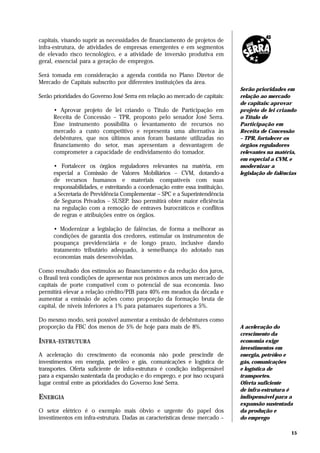 capitais, visando suprir as necessidades de financiamento de projetos de
infra-estrutura, de atividades de empresas emergentes e em segmentos
de elevado risco tecnológico, e a atividade de inversão produtiva em
geral, essencial para a geração de empregos.

Será tomada em consideração a agenda contida no Plano Diretor de
Mercado de Capitais subscrito por diferentes instituições da área.
                                                                              Serão prioridades em
Serão prioridades do Governo José Serra em relação ao mercado de capitais:    relação ao mercado
                                                                              de capitais: aprovar
     • Aprovar projeto de lei criando o Título de Participação em             projeto de lei criando
     Receita de Concessão – TPR, proposto pelo senador José Serra.            o Título de
     Esse instrumento possibilita o levantamento de recursos no               Participação em
     mercado a custo competitivo e representa uma alternativa às              Receita de Concessão
     debêntures, que nos últimos anos foram bastante utilizadas no            – TPR, fortalecer os
     financiamento do setor, mas apresentam a desvantagem de                  órgãos reguladores
     comprometer a capacidade de endividamento do tomador.                    relevantes na matéria,
                                                                              em especial a CVM, e
     • Fortalecer os órgãos reguladores relevantes na matéria, em             modernizar a
     especial a Comissão de Valores Mobiliários – CVM, dotando-a              legislação de falências
     de recursos humanos e materiais compatíveis com suas
     responsabilidades, e estreitando a coordenação entre essa instituição,
     a Secretaria de Previdência Complementar – SPC e a Superintendência
     de Seguros Privados – SUSEP. Isso permitirá obter maior eficiência
     na regulação com a remoção de entraves burocráticos e conflitos
     de regras e atribuições entre os órgãos.

     • Modernizar a legislação de falências, de forma a melhorar as
     condições de garantia dos credores, estimular os instrumentos de
     poupança previdenciária e de longo prazo, inclusive dando
     tratamento tributário adequado, à semelhança do adotado nas
     economias mais desenvolvidas.

Como resultado dos estímulos ao financiamento e da redução dos juros,
o Brasil terá condições de apresentar nos próximos anos um mercado de
capitais de porte compatível com o potencial de sua economia. Isso
permitirá elevar a relação crédito/PIB para 40% em meados da década e
aumentar a emissão de ações como proporção da formação bruta de
capital, de níveis inferiores a 1% para patamares superiores a 5%.

Do mesmo modo, será possível aumentar a emissão de debêntures como
proporção da FBC dos menos de 5% de hoje para mais de 8%.                     A aceleração do
                                                                              crescimento da
INFRA-ESTRUTURA                                                               economia exige
                                                                              investimentos em
A aceleração do crescimento da economia não pode prescindir de                energia, petróleo e
investimentos em energia, petróleo e gás, comunicações e logística de         gás, comunicações
transportes. Oferta suficiente de infra-estrutura é condição indispensável    e logística de
para a expansão sustentada da produção e do emprego, e por isso ocupará       transportes.
lugar central entre as prioridades do Governo José Serra.                     Oferta suficiente
                                                                              de infra-estrutura é
ENERGIA                                                                       indispensável para a
                                                                              expansão sustentada
O setor elétrico é o exemplo mais óbvio e urgente do papel dos                da produção e
investimentos em infra-estrutura. Dadas as características desse mercado –    do emprego

                                                                                                   15
 
