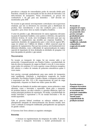 prevalecer a situação de extraordinário poder de mercado detido pela
Petrobrás, oriundo de um monopólio de fato da oferta de derivados e da
infra-estrutura de transportes. Nessa circunstância, os preços dos
combustíveis e do gás para uso doméstico – GLP deverão ser
monitorados pela ANP.

No tocante ao gás natural, será importante a articulação com os governos
estaduais, que são os detentores da concessão para a distribuição do          No tocante ao
produto. Esse entendimento é uma das condições para a meta de                 transporte de cargas,
expandir o peso desse item na matriz energética brasileira.                   há um enorme salto a
                                                                              ser promovido. Será
O setor de petróleo e gás, diferentemente de outros segmentos relevantes      preciso convergir
na pauta de importação brasileira, como química e eletrônica, não apresenta   gradualmente para
restrições técnicas, de escala, nem tecnológicas relevantes para que sua      uma matriz de
demanda de equipamentos seja atendida por empresas brasileiras. O             transportes mais
suprimento doméstico de equipamentos para o setor deverá superar 60%,         equilibrada, reduzindo
capaz de reduzir em 2 bilhões de dólares o déficit comercial anual do         a dependência
segmento de equipamentos. Para que isso aconteça, será fundamental rever      exagerada do modal
distorções tributárias, como a dificuldade de operacionalização do regime     rodoviário
especial de importação de bens destinados às atividades de pesquisa e de
lavra das jazidas de petróleo e gás natural.

TRANSPORTES
No tocante ao transporte de cargas, há um enorme salto a ser
promovido. Comparativamente aos Estados Unidos, a produtividade da
mão-de-obra no transporte de cargas no Brasil é cerca de 5 vezes menor,
nosso índice de acidentes 3,3 vezes superior, nossa eficiência energética
30% inferior e o índice de emissão de poluentes atmosféricos quase 3
vezes maior.

Será preciso convergir gradualmente para uma matriz de transportes
mais equilibrada, reduzindo a dependência exagerada do modal
rodoviário. Nos Estados Unidos, Canadá e Rússia, o transporte rodoviário
é responsável por 26%, 21% e 8% respectivamente do total da carga
transportada, enquanto no Brasil esse índice passa dos 60%.
                                                                              É preciso tornar o
O Brasil faz uso limitado de modais mais seguros, menos poluentes e mais      transporte ferroviário
eficientes, como o ferroviário e aquaviário, ideais para o transporte         o modal predominante
de produtos básicos, em altos volumes e a grandes distâncias, típico de       no escoamento das
nossos principais produtos de exportação. Na média, a produtividade do        principais commodities
modal rodoviário é equivalente a 7% do modal ferroviário e 9% do              para exportação,
modal aquaviário.                                                             visando maior
                                                                              competitividade da
Cabe ao governo federal coordenar os esforços voltados para o                 produção nacional
planejamento integrado do desenvolvimento dos diversos modais, bem
como o estímulo ao transporte multimodal, principalmente nas operações
de grande volume.

O Governo José Serra adotará as seguintes estratégias:

Ferrovias

      • Avançar na regulamentação da integração da malha. É preciso
      tornar o transporte ferroviário o modal predominante no

                                                                                                 17
 