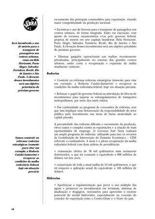 escoamento das principais commodities para exportação, visando
                               maior competitividade da produção nacional.

                               • Incentivar o uso de ferrovia para o transporte de passageiros nos
                               centros urbanos, de forma integrada. Estão em execução, com
                               aporte de recursos orçamentários e/ou pelo governo federal,
                               projetos de metrôs em sete capitais brasileiras: Belo Horizonte,
Será incentivado o uso         Porto Alegre, Salvador, Fortaleza, Recife, Rio de Janeiro e São
     de metrôs para o          Paulo. A elevação desses investimentos será um objetivo prioritário
         transporte de         do próximo governo.
      passageiros nos
      centros urbanos,         • Eliminar gargalos operacionais nas malhas recentemente
         como em Belo          privatizadas, principalmente no entorno dos grandes centros
      Horizonte, Porto         urbanos, assim como a recuperação e expansão da malha
      Alegre, Salvador,        atualmente existente.
 Fortaleza, Recife, Rio
       de Janeiro e São   Rodovias
     Paulo. A elevação
  desses investimentos         • Construir ou reformar rodovias estratégicas (somente para citar
      será um objetivo         um exemplo, a Rodovia Cuiabá-Santarém) e recuperar as
         prioritário do        condições da malha rodoviária federal, hoje em situação precária.
     próximo governo
                               • Reforçar o papel do governo federal na articulação de blocos de
                               investimentos para superar os estrangulamentos de transportes
                               metropolitanos, por meio dos anéis viários.

                               • Dar continuidade ao programa de concessões de rodovias, sem
                               que isso implique uma desoneração da responsabilidade do setor
                               público pelo investimento nas áreas de baixa atratividade ao
                               capital privado.

                               A precariedade das rodovias dificulta o escoamento da produção,
                               eleva custos e conspira contra as exportações e a criação de mais
                               oportunidades de emprego. O Governo José Serra realizará
                               um amplo programa de rodovias, utilizando para isso os recursos
  Vamos construir ou           da Contribuição de Intervenção do Domínio Econômico – CIDE
   reformar rodovias           referente a combustíveis. A meta é a plena recuperação da malha
estratégicas (somente          rodoviária federal com duas ordens de providências:
        para citar um
  exemplo, a Rodovia           • restauração efetiva de 18 mil quilômetros mais seriamente
  Cuiabá-Santarém) e           deteriorados, o que irá consumir o equivalente a 900 milhões de
         recuperar as          dólares em três anos;
  condições da malha
   rodoviária federal,         • conservação de toda a atual malha de 53 mil quilômetros, o que
     hoje em situação          irá requerer a aplicação anual do equivalente a 160 milhões de
             precária          dólares.

                          Hidrovias

                               • Aperfeiçoar a regulamentação que prevê o uso múltiplo das
                               águas e promover os investimentos em terminais, sistemas de
                               sinalização e dragagem, necessários para aproveitar o enorme
                               potencial do modal hidroviário, especialmente na conexão do
                               corredor de exportação entre o Centro-Oeste e o Norte do país.


18
 