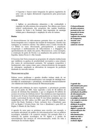 • Capacitar e buscar maior integração da agência regulatória do
      setor com os órgãos diretamente responsáveis pela preservação
      ambiental.

Aviação

      • Agilizar os procedimentos aduaneiros e dar continuidade à
      expansão da infra-estrutura dos aeroportos. Nos últimos anos houve    O desenvolvimento
      notável modernização dos aeroportos das capitais brasileiras,         da infra-estrutura
      inclusive do Norte e do Nordeste, fator importante da estratégia      portuária deve ser
      voltada para a dinamização e ampliação do setor de turismo.           pensado de forma
                                                                            integrada com o
Portos                                                                      conjunto dos modais
                                                                            de transportes,
O desenvolvimento da infra-estrutura portuária deve ser pensado de          visando criar
forma integrada com o conjunto dos modais de transportes, visando criar     vantagens ao
vantagens ao comércio exterior. Nos últimos anos a União investiu R$        comércio exterior
1,5 bilhão no setor, direcionado, principalmente, a ampliação,
recuperação e melhoramentos da infra-estrutura e a dragagens de
aprofundamento do calado dos portos. Mencionem-se, como exemplos,
a construção do porto de Pecém e as ampliações dos portos de Suape,
Sepetiba, Santos-Tecon 2 e Rio Grande.

O Governo José Serra avançará na proposição de soluções institucionais
que viabilizem os ganhos de produtividade necessários a uma redução
dos custos de movimentação portuária. Tal vantagem competitiva é
fundamental, entre outras coisas, para o desenvolvimento da navegação
de cabotagem, ampliando as alternativas de transporte da produção
destinada ao mercado interno.

TELECOMUNICAÇÕES
Embora novos problemas e grandes desafios tenham ainda de ser
enfrentados, o setor de telecomunicações é um exemplo de estratégia bem-
sucedida de reestruturação e privatização, reconhecida internacionalmente
(ver relatório da União Internacional de Telecomunicações).                 A agenda das
                                                                            telecomunicações para
Precedida pela definição do marco regulatório, a privatização permitiu      os próximos anos
que, já em junho de 2001, fosse superada a meta de 40 milhões de            envolve a necessária
acessos de telefonia fixa instalados, e que se atingissem 26 milhões de     articulação da política
acessos em serviço de telefonia móvel. Tais estatísticas eram impensáveis   de telecomunicações
há menos de 10 anos e beneficiaram principalmente as classes de menor       com as políticas
renda: o percentual de lares da classe D com linhas instaladas, que era     tecnológica, industrial
insignificante em 1997, saltou, em 2001, para 43% na Região 1 (Sudeste,     e de comércio exterior.
exceto São Paulo, Nordeste e Norte, exclusive Acre e Rondônia), para        Um exemplo é a
67% na Região 2 (Centro-Oeste, Sul, Acre e Rondônia) e para 65% na          definição do padrão
Região 3 (Estado de São Paulo).                                             tecnológico da TV
                                                                            digital e a gestão da
A agenda do setor para os próximos anos envolve, por exemplo, a             universalização dos
necessária articulação da política de telecomunicações com as políticas     serviços de
tecnológica, industrial e de comércio exterior. Um exemplo disso é a        telecomunicações,
definição do padrão tecnológico da TV digital e a gestão da                 tendo em vista a
universalização dos serviços de telecomunicações, tendo em vista a          eliminação da
eliminação da exclusão digital.                                             exclusão digital



                                                                                                19
 