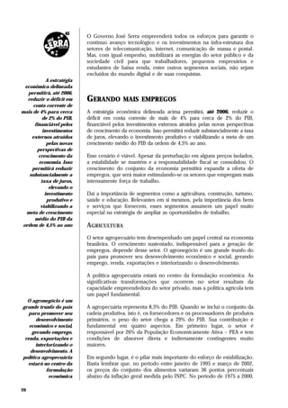 O Governo José Serra empreenderá todos os esforços para garantir o
                           contínuo avanço tecnológico e os investimentos na infra-estrutura dos
                           setores de telecomunicação, internet, comunicação de massa e postal.
                           Mas, com igual empenho, mobilizará as energias do setor público e da
                           sociedade civil para que trabalhadores, pequenos empresários e
                           estudantes de baixa renda, entre outros segmentos sociais, não sejam
                           excluídos do mundo digital e de suas conquistas.
            A estratégia
 econômica delineada
  permitirá, até 2006,
  reduzir o déficit em     GERANDO         MAIS EMPREGOS
     conta corrente de
mais de 4% para cerca      A estratégia econômica delineada acima permitirá, até 2006, reduzir o
          de 2% do PIB,    déficit em conta corrente de mais de 4% para cerca de 2% do PIB,
      financiável pelos    financiável pelos investimentos externos atraídos pelas novas perspectivas
          investimentos    de crescimento da economia. Isso permitirá reduzir substancialmente a taxa
    externos atraídos      de juros, elevando o investimento produtivo e viabilizando a meta de um
            pelas novas    crescimento médio do PIB da ordem de 4,5% ao ano.
       perspectivas de
        crescimento da     Esse cenário é viável. Apesar da perturbação em alguns preços isolados,
        economia. Isso     a estabilidade se mantém e a responsabilidade fiscal se consolidou. O
    permitirá reduzir      crescimento do conjunto da economia permitirá expandir a oferta de
   substancialmente a      empregos, que será maior estimulando-se os setores que empregam mais
         taxa de juros,    intensamente força de trabalho.
             elevando o
           investimento    Daí a importância de segmentos como a agricultura, construção, turismo,
            produtivo e    saúde e educação. Relevantes em si mesmos, pela importância dos bens
         viabilizando a    e serviços que fornecem, esses segmentos assumem um papel muito
  meta de crescimento      especial na estratégia de ampliar as oportunidades de trabalho.
      médio do PIB da
ordem de 4,5% ao ano       AGRICULTURA
                           O setor agropecuário tem desempenhado um papel central na economia
                           brasileira. O crescimento sustentado, indispensável para a geração de
                           empregos, depende desse setor. O agronegócio é um grande trunfo do
                           país para promover seu desenvolvimento econômico e social, gerando
                           emprego, renda, exportações e interiorizando o desenvolvimento.

                           A política agropecuária estará no centro da formulação econômica. As
                           significativas transformações que ocorrem no setor resultam da
                           capacidade empreendedora do setor privado, mas a política agrícola tem
                           um papel fundamental.
  O agronegócio é um
grande trunfo do país      A agropecuária representa 8,3% do PIB. Quando se inclui o conjunto da
   para promover seu       cadeia produtiva, isto é, os fornecedores e os processadores de produtos
       desenvolvimento     primários, o peso do setor chega a 29% do PIB. Sua contribuição é
   econômico e social,     fundamental em quatro aspectos. Em primeiro lugar, o setor é
     gerando emprego,      responsável por 26% da População Economicamente Ativa – PEA e tem
 renda, exportações e      condições de absorver direta e indiretamente contingentes muito
      interiorizando o     maiores.
    desenvolvimento. A
política agropecuária      Em segundo lugar, é o pilar mais importante do esforço de estabilização.
  estará no centro da      Basta lembrar que, no período entre janeiro de 1995 e março de 2002,
           formulação      os preços do conjunto dos alimentos variaram 36 pontos percentuais
            econômica      abaixo da inflação geral medida pelo INPC. No período de 1975 a 2000,

20
 