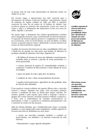 os preços reais de uma cesta representativa de alimentos caíram em
média 5% ao ano.

Em terceiro lugar, a agropecuária tem sido essencial para o
desempenho da balança comercial brasileira, especialmente depois
da mudança do regime cambial em 1999: em 2001, o superávit
comercial do setor foi da ordem de 19 bilhões de dólares. Isso
aconteceu graças ao aumento das exportações (como nos casos de                A política agrícola do
carnes e soja) e à substituição das importações (como nos casos do            Governo José Serra
milho, algodão e pescado).                                                    terá em vista a
                                                                              possibilidade efetiva
Em quarto lugar, o dinamismo das cadeias agroindustriais contribui            que o Brasil tem de
para a integração nacional e para a interiorização do desenvolvimento.        assumir em curto
A expansão da fronteira agrícola promove o surgimento de cidades e            prazo uma posição
seu crescimento, como no sul do Paraná, no oeste da Bahia e no Mato           de liderança na
Grosso, ocupando espaços vazios e diminuindo o enorme desnível em             produção mundial
termos de desenvolvimento regional.                                           de alimentos

A política do Governo José Serra terá em vista a possibilidade efetiva que
o Brasil tem de assumir em curto prazo uma posição de liderança na
produção mundial de alimentos. Para tanto, dispomos de:

      • 90 milhões de hectares de áreas não utilizadas economicamente,
      excluídas todas as reservas e parcelas de terras preservadas e a
      serem preservadas;

      • enorme potencial de ganhos de competitividade mediante a
      construção e melhoria da infra-estrutura e maior difusão de novas
      tecnologias;

      • quase um quinto de toda a água doce do planeta;

      • condições de solo e clima excepcionalmente favoráveis;

      • quadros técnico-gerenciais e agricultores de alta qualidade, além     Buscaremos acesso
      de mão-de-obra abundante.                                               aos mercados
                                                                              mundiais mediante
É um equívoco comum enfatizar um suposto dilema entre o mercado               o combate ao
externo e interno. Segundo essa visão, seria necessário primeiro              protecionismo, aos
resolver o problema da fome no Brasil para depois exportar. No                subsídios e às
entanto, quando o país exporta, gera renda e emprego e atenua o               barreiras comerciais
gargalo das contas externas, tornando possível combater a pobreza e           de toda natureza
a fome sem o artificialismo de medidas insustentáveis ou
paternalistas. A fome e a pobreza se combatem principalmente com
o aumento da renda real das pessoas.

Além da reforma tributária, que é fundamental para tornar a economia
brasileira e o setor agropecuário mais competitivos, a política agrícola do
Governo José Serra se desdobrará em cinco áreas:

      • acesso aos mercados mundiais mediante o combate ao
      protecionismo, aos subsídios e às barreiras comerciais de toda
      natureza;

      • financiamento e seguro agrícola adequados;

                                                                                                   21
 