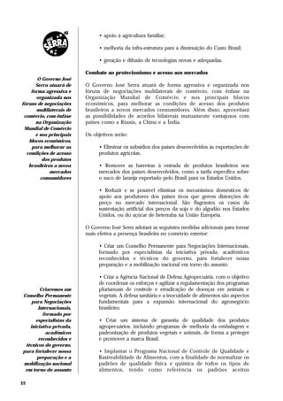 • apoio à agricultura familiar;

                               • melhoria da infra-estrutura para a diminuição do Custo Brasil;

                               • geração e difusão de tecnologias novas e adequadas.

                         Combate ao protecionismo e acesso aos mercados
       O Governo José
      Serra atuará de    O Governo José Serra atuará de forma agressiva e organizada nos
    forma agressiva e    fóruns de negociações multilaterais de comércio, com ênfase na
      organizada nos     Organização Mundial de Comércio e nos principais blocos
fóruns de negociações    econômicos, para melhorar as condições de acesso dos produtos
      multilaterais de   brasileiros a novos mercados consumidores. Além disso, aproveitará
 comércio, com ênfase    as possibilidades de acordos bilaterais mutuamente vantajosos com
      na Organização     países como a Rússia, a China e a Índia.
 Mundial de Comércio
      e nos principais   Os objetivos serão:
   blocos econômicos,
    para melhorar as           • Eliminar os subsídios dos países desenvolvidos às exportações de
  condições de acesso          produtos agrícolas.
         dos produtos
   brasileiros a novos         • Remover as barreiras à entrada de produtos brasileiros nos
             mercados          mercados dos países desenvolvidos, como a tarifa específica sobre
        consumidores           o suco de laranja exportado pelo Brasil para os Estados Unidos.

                               • Reduzir e se possível eliminar os mecanismos domésticos de
                               apoio aos produtores dos países ricos que gerem distorções de
                               preço no mercado internacional. São flagrantes os casos da
                               sustentação artificial dos preços da soja e do algodão nos Estados
                               Unidos, ou do açúcar de beterraba na União Européia.

                         O Governo José Serra adotará as seguintes medidas adicionais para tornar
                         mais efetiva a presença brasileira no comércio exterior:

                               • Criar um Conselho Permanente para Negociações Internacionais,
                               formado por especialistas da iniciativa privada, acadêmicos
                               reconhecidos e técnicos do governo, para fortalecer nossa
                               preparação e a mobilização nacional em torno do assunto.

                               • Criar a Agência Nacional de Defesa Agropecuária, com o objetivo
                               de coordenar os esforços e agilizar a regulamentação dos programas
        Criaremos um           plurianuais de controle e erradicação de doenças em animais e
Conselho Permanente            vegetais. A defesa sanitária e a inocuidade de alimentos são aspectos
    para Negociações           fundamentais para a expansão internacional do agronegócio
       Internacionais,         brasileiro.
         formado por
      especialistas da         • Criar um sistema de garantia de qualidade dos produtos
   iniciativa privada,         agropecuários, incluindo programas de melhoria da embalagem e
           acadêmicos          padronização de produtos vegetais e animais, de forma a proteger
       reconhecidos e          e promover a marca Brasil.
 técnicos do governo,
para fortalecer nossa          • Implantar o Programa Nacional de Controle de Qualidade e
      preparação e a           Rastreabilidade de Alimentos, com a finalidade de normalizar os
mobilização nacional           padrões de qualidade física e química de todos os tipos de
 em torno do assunto           alimentos, tendo como referência os padrões aceitos

22
 
