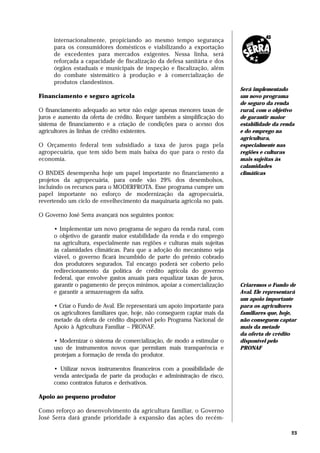 internacionalmente, propiciando ao mesmo tempo segurança
     para os consumidores domésticos e viabilizando a exportação
     de excedentes para mercados exigentes. Nessa linha, será
     reforçada a capacidade de fiscalização da defesa sanitária e dos
     órgãos estaduais e municipais de inspeção e fiscalização, além
     do combate sistemático à produção e à comercialização de
     produtos clandestinos.
                                                                          Será implementado
Financiamento e seguro agrícola                                           um novo programa
                                                                          de seguro da renda
O financiamento adequado ao setor não exige apenas menores taxas de       rural, com o objetivo
juros e aumento da oferta de crédito. Requer também a simplificação do    de garantir maior
sistema de financiamento e a criação de condições para o acesso dos       estabilidade da renda
agricultores às linhas de crédito existentes.                             e do emprego na
                                                                          agricultura,
O Orçamento federal tem subsidiado a taxa de juros paga pela              especialmente nas
agropecuária, que tem sido bem mais baixa do que para o resto da          regiões e culturas
economia.                                                                 mais sujeitas às
                                                                          calamidades
O BNDES desempenha hoje um papel importante no financiamento a            climáticas
projetos da agropecuária, para onde vão 29% dos desembolsos,
incluindo os recursos para o MODERFROTA. Esse programa cumpre um
papel importante no esforço de modernização da agropecuária,
revertendo um ciclo de envelhecimento da maquinaria agrícola no país.

O Governo José Serra avançará nos seguintes pontos:

     • Implementar um novo programa de seguro da renda rural, com
     o objetivo de garantir maior estabilidade da renda e do emprego
     na agricultura, especialmente nas regiões e culturas mais sujeitas
     às calamidades climáticas. Para que a adoção do mecanismo seja
     viável, o governo ficará incumbido de parte do prêmio cobrado
     dos produtores segurados. Tal encargo poderá ser coberto pelo
     redirecionamento da política de crédito agrícola do governo
     federal, que envolve gastos anuais para equalizar taxas de juros,
     garantir o pagamento de preços mínimos, apoiar a comercialização     Criaremos o Fundo de
     e garantir a armazenagem da safra.                                   Aval. Ele representará
                                                                          um apoio importante
     • Criar o Fundo de Aval. Ele representará um apoio importante para   para os agricultores
     os agricultores familiares que, hoje, não conseguem captar mais da   familiares que, hoje,
     metade da oferta de crédito disponível pelo Programa Nacional de     não conseguem captar
     Apoio à Agricultura Familiar – PRONAF.                               mais da metade
                                                                          da oferta de crédito
     • Modernizar o sistema de comercialização, de modo a estimular o     disponível pelo
     uso de instrumentos novos que permitam mais transparência e          PRONAF
     protejam a formação de renda do produtor.

     • Utilizar novos instrumentos financeiros com a possibilidade de
     venda antecipada de parte da produção e administração de risco,
     como contratos futuros e derivativos.

Apoio ao pequeno produtor

Como reforço ao desenvolvimento da agricultura familiar, o Governo
José Serra dará grande prioridade à expansão das ações do recém-

                                                                                              23
 