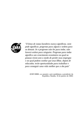 “O lema de nossa bandeira nunca significou, nem
pode significar, progresso para alguns e ordem para
os demais. Se o progresso não for para todos, não
haverá ordem para ninguém. Progresso para todos
significa um crescimento econômico no qual as
pessoas vivem sem o medo de perder seus empregos
e no qual podem confiar que seus filhos, depois de
educados, terão oportunidades para trabalhar e
para conseguir uma vida melhor que a dos pais”


    (JOSÉ SERRA, ao assumir a pré-candidatura a presidente da
                    República, Brasília, 16 de janeiro de 2002)
 
