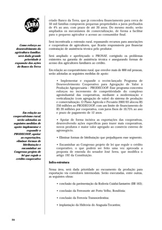 criado Banco da Terra, que já concedeu financiamento para cerca de
                             50 mil famílias comprarem pequenas propriedades a juros prefixados
                             de 4% ao ano, com prazo de até 20 anos. Do mesmo modo, serão
                             ampliados os mecanismos de comercialização, de forma a facilitar
                             para o pequeno agricultor o acesso ao consumidor final.

                             Será incentivada a extensão rural, repassando recursos para associações
         Como reforço ao     e cooperativas de agricultores, que ficarão responsáveis por financiar
      desenvolvimento da     contratação de assistência técnica pelo produtor.
     agricultura familiar,
        será dada grande     Será ampliado e aperfeiçoado o PRONAF, corrigindo os problemas
             prioridade à    existentes na garantia de assistência técnica e assegurando formas de
     expansão das ações      acesso dos agricultores familiares ao crédito.
       do Banco da Terra
                             Em relação ao cooperativismo rural, que envolve mais de 800 mil pessoas,
                             serão adotadas as seguintes medidas de apoio:

                                  • Implementar e expandir o recém-lançado Programa de
                                  Desenvolvimento Cooperativo para Agregação de Valor à
                                  Produção Agropecuária – PRODECOOP. Esse programa concentra
                                  esforços no incremento de competitividade do complexo
                                  agroindustrial das cooperativas, mediante a modernização e
                                  verticalização (com agregação de valor) do sistema de produção
                                  e comercialização. O Plano Agrícola e Pecuário 2002/03 alocou R$
                                  250 milhões ao PRODECOOP, com um limite de financiamento de
                                  R$ 20 milhões por cooperativa, com juros fixos de 10,75% ao ano
         Em relação ao            e prazo de pagamento de 12 anos.
cooperativismo rural,
   serão adotadas as              • Apoiar de forma incisiva as exportações das cooperativas,
seguintes medidas de              desenvolvendo ações específicas para trazer mais cooperativas,
 apoio: implementar e             novos produtos e maior valor agregado ao comércio externo de
            expandir o            agronegócio.
 PRODECOOP, apoiar
       as exportações,            • Eliminar formas de bitributação que prejudiquem esse segmento.
   eliminar formas de
         bitributação e           • Encaminhar ao Congresso projeto de lei que regule o crédito
        encaminhar ao             cooperativo, o que poderá ser feito uma vez aprovada a
 Congresso projeto de             proposta de emenda do senador José Serra, que modifica o
       lei que regule o           artigo 192 da Constituição.
  crédito cooperativo
                             Infra-estrutura

                             Nessa área, será dada prioridade ao escoamento da produção para
                             exportação via corredores intermodais. Serão executadas, entre outras,
                             as seguintes obras:

                                  • conclusão da pavimentação da Rodovia Cuiabá-Santarém (BR 163);

                                  • conclusão da Ferronorte até Porto Velho, Rondônia;

                                  • conclusão da Ferrovia Transnordestina;

                                  • implantação da Hidrovia do Araguaia-Tocantins;



24
 