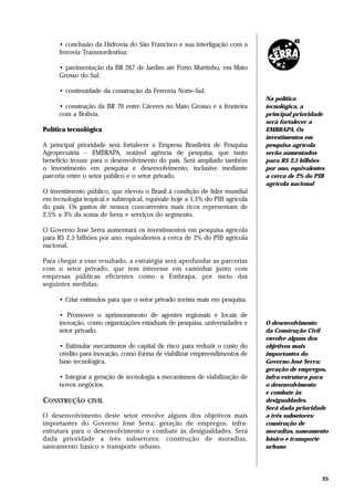 • conclusão da Hidrovia do São Francisco e sua interligação com a
     ferrovia Transnordestina;

     • pavimentação da BR 267 de Jardim até Porto Murtinho, em Mato
     Grosso do Sul;

     • continuidade da construção da Ferrovia Norte-Sul;
                                                                             Na política
     • construção da BR 70 entre Cáceres no Mato Grosso e a fronteira        tecnológica, a
     com a Bolívia.                                                          principal prioridade
                                                                             será fortalecer a
Política tecnológica                                                         EMBRAPA. Os
                                                                             investimentos em
A principal prioridade será fortalecer a Empresa Brasileira de Pesquisa      pesquisa agrícola
Agropecuária – EMBRAPA, notável agência de pesquisa, que tanto               serão aumentados
benefício trouxe para o desenvolvimento do país. Será ampliado também        para R$ 2,5 bilhões
o investimento em pesquisa e desenvolvimento, inclusive mediante             por ano, equivalentes
parceria entre o setor público e o setor privado.                            a cerca de 2% do PIB
                                                                             agrícola nacional
O investimento público, que elevou o Brasil à condição de líder mundial
em tecnologia tropical e subtropical, equivale hoje a 1,5% do PIB agrícola
do país. Os gastos de nossos concorrentes mais ricos representam de
2,5% a 3% da soma de bens e serviços do segmento.

O Governo José Serra aumentará os investimentos em pesquisa agrícola
para R$ 2,5 bilhões por ano, equivalentes a cerca de 2% do PIB agrícola
nacional.

Para chegar a esse resultado, a estratégia será aprofundar as parcerias
com o setor privado, que tem interesse em caminhar junto com
empresas públicas eficientes como a Embrapa, por meio das
seguintes medidas:

     • Criar estímulos para que o setor privado invista mais em pesquisa.

     • Promover o aprimoramento de agentes regionais e locais de
     inovação, como organizações estaduais de pesquisa, universidades e      O desenvolvimento
     setor privado.                                                          da Construção Civil
                                                                             envolve alguns dos
     • Estimular mecanismos de capital de risco para reduzir o custo do      objetivos mais
     crédito para inovação, como forma de viabilizar empreendimentos de      importantes do
     base tecnológica.                                                       Governo José Serra:
                                                                             geração de empregos,
     • Integrar a geração de tecnologia a mecanismos de viabilização de      infra-estrutura para
     novos negócios.                                                         o desenvolvimento
                                                                             e combate às
CONSTRUÇÃO CIVIL                                                             desigualdades.
                                                                             Será dada prioridade
O desenvolvimento deste setor envolve alguns dos objetivos mais              a três subsetores:
importantes do Governo José Serra: geração de empregos, infra-               construção de
estrutura para o desenvolvimento e combate às desigualdades. Será            moradias, saneamento
dada prioridade a três subsetores: construção de moradias,                   básico e transporte
saneamento básico e transporte urbano.                                       urbano




                                                                                                 25
 