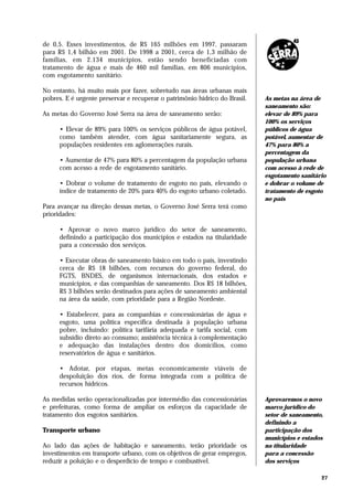 de 0,5. Esses investimentos, de R$ 165 milhões em 1997, passaram
para R$ 1,4 bilhão em 2001. De 1998 a 2001, cerca de 1,3 milhão de
famílias, em 2.134 municípios, estão sendo beneficiadas com
tratamento de água e mais de 460 mil famílias, em 806 municípios,
com esgotamento sanitário.

No entanto, há muito mais por fazer, sobretudo nas áreas urbanas mais
pobres. E é urgente preservar e recuperar o patrimônio hídrico do Brasil.   As metas na área de
                                                                            saneamento são:
As metas do Governo José Serra na área de saneamento serão:                 elevar de 89% para
                                                                            100% os serviços
      • Elevar de 89% para 100% os serviços públicos de água potável,       públicos de água
      como também atender, com água sanitariamente segura, as               potável, aumentar de
      populações residentes em aglomerações rurais.                         47% para 80% a
                                                                            percentagem da
      • Aumentar de 47% para 80% a percentagem da população urbana          população urbana
      com acesso a rede de esgotamento sanitário.                           com acesso à rede de
                                                                            esgotamento sanitário
      • Dobrar o volume de tratamento de esgoto no país, elevando o         e dobrar o volume de
      índice de tratamento de 20% para 40% do esgoto urbano coletado.       tratamento de esgoto
                                                                            no país
Para avançar na direção dessas metas, o Governo José Serra terá como
prioridades:

      • Aprovar o novo marco jurídico do setor de saneamento,
      definindo a participação dos municípios e estados na titularidade
      para a concessão dos serviços.

      • Executar obras de saneamento básico em todo o país, investindo
      cerca de R$ 18 bilhões, com recursos do governo federal, do
      FGTS, BNDES, de organismos internacionais, dos estados e
      municípios, e das companhias de saneamento. Dos R$ 18 bilhões,
      R$ 3 bilhões serão destinados para ações de saneamento ambiental
      na área da saúde, com prioridade para a Região Nordeste.

      • Estabelecer, para as companhias e concessionárias de água e
      esgoto, uma política específica destinada à população urbana
      pobre, incluindo: política tarifária adequada e tarifa social, com
      subsídio direto ao consumo; assistência técnica à complementação
      e adequação das instalações dentro dos domicílios, como
      reservatórios de água e sanitários.

      • Adotar, por etapas, metas economicamente viáveis de
      despoluição dos rios, de forma integrada com a política de
      recursos hídricos.

As medidas serão operacionalizadas por intermédio das concessionárias       Aprovaremos o novo
e prefeituras, como forma de ampliar os esforços da capacidade de           marco jurídico do
tratamento dos esgotos sanitários.                                          setor de saneamento,
                                                                            definindo a
Transporte urbano                                                           participação dos
                                                                            municípios e estados
Ao lado das ações de habitação e saneamento, terão prioridade os            na titularidade
investimentos em transporte urbano, com os objetivos de gerar empregos,     para a concessão
reduzir a poluição e o desperdício de tempo e combustível.                  dos serviços

                                                                                               27
 