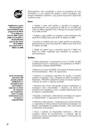 Adicionalmente, será consolidado o apoio às incubadoras de base
                             tecnológica e a um conjunto de parques e pólos tecnológicos que
                             tenham viabilidade econômica e que possam representar ruptura das
                             condições atuais.

                             Metas:

  Ampliaremos o gasto             • Ampliar o gasto total (público e privado) em pesquisa e
    total em pesquisa e           desenvolvimento como proporção do PIB de 1% em 2002 para
 desenvolvimento como             1,32% em 2006, compatível com a obtenção de um percentual de
  proporção do PIB de             2% do PIB em 2012.
      1% em 2002 para
1,32% em 2006. O gasto            • Ampliar o gasto público em pesquisa e desenvolvimento dos
 público em pesquisa e            atuais R$ 8,5 bilhões para mais de R$ 11 bilhões em 2006.
       desenvolvimento
    passará dos atuais            • Garantir as condições para que o gasto privado em pesquisa e
          R$ 8,5 bilhões          desenvolvimento cresça dos atuais R$ 5 bilhões para mais de R$
    para mais de R$ 11            9,7 bilhões até 2006.
        bilhões em 2006
                                  • Atingir em quatro anos a concessão anual de 1 bilhão nas
                                  linhas de crédito equalizado para atividades de pesquisa e
                                  desenvolvimento.

                             Medidas:

                                  • Utilizar plenamente os instrumentos da Lei nº 10.332, de 2001
                                  (equalização de juros e subvenção), nos empréstimos da FINEP e
                                  em operações conjuntas BNDES-FINEP.

                                  • Reforçar os recursos da FINEP, com aportes do Fundo Nacional
                                  de Desenvolvimento – FND e de outras fontes.

      Serão estruturados          • Fortalecer os programas específicos de suporte à inovação
           pelo menos 100         voltados à exportação, como o Programa de Apoio Tecnológico à
         grandes projetos         Exportação – PROGEX, ampliando sua base de atuação regional e
          mobilizadores e         o número de setores e empresas atendidas.
        estratégicos entre
          universidades e         • Estruturar pelo menos 100 grandes projetos mobilizadores e
     empresas, na forma           estratégicos entre universidades e empresas, na forma de
            de consórcios         consórcios pré-competitivos, redes e arranjos institucionais novos
         pré-competitivos,        de suporte à competitividade.
         redes e arranjos
     institucionais novos         • Expandir e modernizar a infra-estrutura tecnológica de suporte
             de suporte à         à competitividade e à capacitação de recursos humanos.
          competitividade
                                  • Fortalecer a infra-estrutura, a capacitação dos recursos humanos
                                  e a capacidade de ofertar serviços dos Institutos Tecnológicos, do
                                  Senaitec, das Entidades Tecnológicas Setoriais – ETS e dos Centros
                                  e Laboratórios Universitários.

                                  • Dotar o Instituto de Propriedade Intelectual – INPI de
                                  condições efetivas de funcionamento e prestação ágil do
                                  conjunto de serviços relacionados ao registro e licenciamento da
                                  propriedade industrial.


30
 