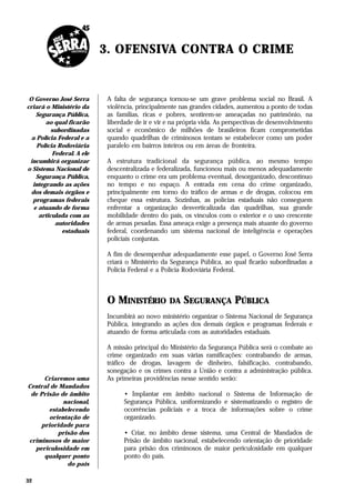 3. OFENSIVA CONTRA O CRIME


 O Governo José Serra       A falta de segurança tornou-se um grave problema social no Brasil. A
criará o Ministério da      violência, principalmente nas grandes cidades, aumentou a ponto de todas
    Segurança Pública,      as famílias, ricas e pobres, sentirem-se ameaçadas no patrimônio, na
       ao qual ficarão      liberdade de ir e vir e na própria vida. As perspectivas de desenvolvimento
          subordinadas      social e econômico de milhões de brasileiros ficam comprometidas
  a Polícia Federal e a     quando quadrilhas de criminosos tentam se estabelecer como um poder
    Polícia Rodoviária      paralelo em bairros inteiros ou em áreas de fronteira.
          Federal. A ele
 incumbirá organizar        A estrutura tradicional da segurança pública, ao mesmo tempo
o Sistema Nacional de       descentralizada e federalizada, funcionou mais ou menos adequadamente
    Segurança Pública,      enquanto o crime era um problema eventual, desorganizado, descontínuo
  integrando as ações       no tempo e no espaço. A entrada em cena do crime organizado,
  dos demais órgãos e       principalmente em torno do tráfico de armas e de drogas, colocou em
  programas federais        cheque essa estrutura. Sozinhas, as polícias estaduais não conseguem
   e atuando de forma       enfrentar a organização desverticalizada das quadrilhas, sua grande
     articulada com as      mobilidade dentro do país, os vínculos com o exterior e o uso crescente
           autoridades      de armas pesadas. Essa ameaça exige a presença mais atuante do governo
             estaduais      federal, coordenando um sistema nacional de inteligência e operações
                            policiais conjuntas.

                            A fim de desempenhar adequadamente esse papel, o Governo José Serra
                            criará o Ministério da Segurança Pública, ao qual ficarão subordinadas a
                            Polícia Federal e a Polícia Rodoviária Federal.



                            O MINISTÉRIO DA SEGURANÇA PÚBLICA
                            Incumbirá ao novo ministério organizar o Sistema Nacional de Segurança
                            Pública, integrando as ações dos demais órgãos e programas federais e
                            atuando de forma articulada com as autoridades estaduais.

                            A missão principal do Ministério da Segurança Pública será o combate ao
                            crime organizado em suas várias ramificações: contrabando de armas,
                            tráfico de drogas, lavagem de dinheiro, falsificação, contrabando,
                            sonegação e os crimes contra a União e contra a administração pública.
     Criaremos uma          As primeiras providências nesse sentido serão:
Central de Mandados
 de Prisão de âmbito              • Implantar em âmbito nacional o Sistema de Informação de
            nacional,             Segurança Pública, uniformizando e sistematizando o registro de
       estabelecendo              ocorrências policiais e a troca de informações sobre o crime
       orientação de              organizado.
    prioridade para
          prisão dos              • Criar, no âmbito desse sistema, uma Central de Mandados de
criminosos de maior               Prisão de âmbito nacional, estabelecendo orientação de prioridade
  periculosidade em               para prisão dos criminosos de maior periculosidade em qualquer
     qualquer ponto               ponto do país.
             do país

32
 