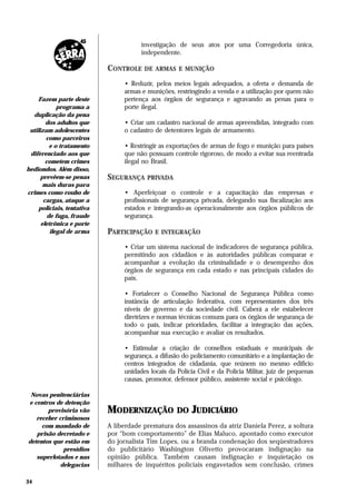investigação de seus atos por uma Corregedoria única,
                                       independente.

                            CONTROLE DE ARMAS E MUNIÇÃO
                                 • Reduzir, pelos meios legais adequados, a oferta e demanda de
                                 armas e munições, restringindo a venda e a utilização por quem não
     Fazem parte deste           pertença aos órgãos de segurança e agravando as penas para o
             programa a          porte ilegal.
   duplicação da pena
        dos adultos que          • Criar um cadastro nacional de armas apreendidas, integrado com
 utilizam adolescentes           o cadastro de detentores legais de armamento.
        como parceiros
          e o tratamento         • Restringir as exportações de armas de fogo e munição para países
 diferenciado aos que            que não possuam controle rigoroso, de modo a evitar sua reentrada
        cometem crimes           ilegal no Brasil.
hediondos. Além disso,
      prevêem-se penas      SEGURANÇA PRIVADA
       mais duras para
crimes como roubo de             • Aperfeiçoar o controle e a capacitação das empresas e
       cargas, ataque a          profissionais de segurança privada, delegando sua fiscalização aos
     policiais, tentativa        estados e integrando-as operacionalmente aos órgãos públicos de
         de fuga, fraude         segurança.
      eletrônica e porte
          ilegal de arma    PARTICIPAÇÃO E INTEGRAÇÃO
                                 • Criar um sistema nacional de indicadores de segurança pública,
                                 permitindo aos cidadãos e às autoridades públicas comparar e
                                 acompanhar a evolução da criminalidade e o desempenho dos
                                 órgãos de segurança em cada estado e nas principais cidades do
                                 país.

                                 • Fortalecer o Conselho Nacional de Segurança Pública como
                                 instância de articulação federativa, com representantes dos três
                                 níveis de governo e da sociedade civil. Caberá a ele estabelecer
                                 diretrizes e normas técnicas comuns para os órgãos de segurança de
                                 todo o país, indicar prioridades, facilitar a integração das ações,
                                 acompanhar sua execução e avaliar os resultados.

                                 • Estimular a criação de conselhos estaduais e municipais de
                                 segurança, a difusão do policiamento comunitário e a implantação de
                                 centros integrados de cidadania, que reúnem no mesmo edifício
                                 unidades locais da Polícia Civil e da Polícia Militar, juiz de pequenas
                                 causas, promotor, defensor público, assistente social e psicólogo.

 Novas penitenciárias
e centros de detenção
       provisória vão       MODERNIZAÇÃO DO JUDICIÁRIO
   receber criminosos
     com mandado de         A liberdade prematura dos assassinos da atriz Daniela Perez, a soltura
   prisão decretado e       por “bom comportamento” de Elias Maluco, apontado como executor
detentos que estão em       do jornalista Tim Lopes, ou a branda condenação dos seqüestradores
             presídios      do publicitário Washington Olivetto provocaram indignação na
   superlotados e nas       opinião pública. Também causam indignação e inquietação os
            delegacias      milhares de inquéritos policiais engavetados sem conclusão, crimes

34
 
