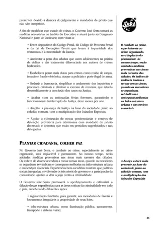 prescritos devido à demora do julgamento e mandados de prisão que
não são cumpridos.

A fim de modificar esse estado de coisas, o Governo José Serra tomará as
medidas necessárias no âmbito do Executivo e atuará junto ao Congresso
Nacional e junto ao Judiciário com vistas a:

      • Rever dispositivos do Código Penal, do Código de Processo Penal         O combate ao crime,
      e da Lei de Execuções Penais que levam à impunidade dos                   especialmente ao
      criminosos e à morosidade da Justiça.                                     crime organizado,
                                                                                será implacável e
      • Aumentar a pena dos adultos que usem adolescentes na prática            permanente. Ao
      de delitos e dar tratamento diferenciado aos autores de crimes            mesmo tempo, serão
      hediondos.                                                                adotadas medidas
                                                                                preventivas nas áreas
      • Estabelecer penas mais duras para crimes como roubo de cargas,          mais carentes das
      invasão e fraude eletrônica, ataque a policiais e porte ilegal de arma.   cidades. Os índices de
                                                                                violência tendem a
      • Reduzir a burocracia, simplificar o andamento dos inquéritos e          recuar nessas áreas,
      processos criminais e eliminar o excesso de recursos, que retarda         quando os moradores
      desmedidamente a conclusão dos casos na Justiça.                          se organizam,
                                                                                reivindicam e
      • Acabar com as antiquadas férias forenses, garantindo o                  conseguem melhorias
      funcionamento ininterrupto da Justiça, doze meses por ano.                na infra-estrutura
                                                                                urbana e em serviços
      • Ampliar a presença da Justiça na base da sociedade, junto ao            essenciais
      cidadão comum, com a multiplicação dos Juizados Especiais.

      • Apoiar a construção de novas penitenciárias e centros de
      detenção provisória para criminosos com mandado de prisão
      decretado e detentos que estão em presídios superlotados e nas
      delegacias.



PLANTAR CIDADANIA, COLHER PAZ
No Governo José Serra, o combate ao crime, especialmente ao crime
organizado, será implacável e permanente. Ao mesmo tempo, serão
adotadas medidas preventivas nas áreas mais carentes das cidades.
Os índices de violência tendem a recuar nessas áreas, quando os moradores       A Justiça estará mais
se organizam, reivindicam e conseguem melhorias na infra-estrutura urbana       presente na base da
e em serviços essenciais. Experiências bem-sucedidas mostram que políticas      sociedade, junto ao
sociais integradas, envolvendo os três níveis de governo e a participação da    cidadão comum, com
comunidade, ajudam a virar o jogo contra a criminalidade.                       a multiplicação dos
                                                                                Juizados Especiais
O Governo José Serra promoverá o aperfeiçoamento e estimulará a
difusão dessas experiências para as áreas críticas da criminalidade em todo
o país, coordenando diferentes ações:

      • regularização fundiária, para garantir, aos moradores de favelas e
      loteamentos irregulares a propriedade de seus lotes;

      • infra-estrutura urbana, como iluminação pública, saneamento,
      transporte e sistema viário;

                                                                                                    35
 