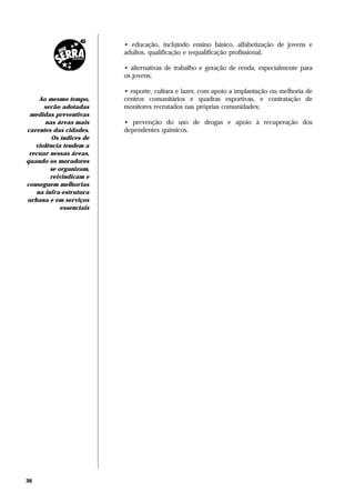 • educação, incluindo ensino básico, alfabetização de jovens e
                          adultos, qualificação e requalificação profissional;

                          • alternativas de trabalho e geração de renda, especialmente para
                          os jovens;

                          • esporte, cultura e lazer, com apoio a implantação ou melhoria de
     Ao mesmo tempo,      centros comunitários e quadras esportivas, e contratação de
      serão adotadas      monitores recrutados nas próprias comunidades;
 medidas preventivas
       nas áreas mais     • prevenção do uso de drogas e apoio à recuperação dos
carentes das cidades.     dependentes químicos.
         Os índices de
   violência tendem a
 recuar nessas áreas,
quando os moradores
         se organizam,
         reivindicam e
conseguem melhorias
    na infra-estrutura
urbana e em serviços
             essenciais




36
 