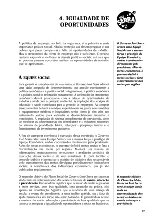 4. IGUALDADE DE
                                 OPORTUNIDADES


A política de emprego, ao lado da segurança, é a primeira e mais              O Governo José Serra
importante política social. Não há proteção aos desempregados e aos           criará uma Equipe
pobres que possa compensar a falta de oportunidades de trabalho.              Social com a mesma
Mas o crescimento da oferta de emprego não é suficiente. É preciso            força e prestígio da
também expandir e melhorar as demais políticas sociais, até para que          Equipe Econômica,
as pessoas possam aproveitar melhor as oportunidades de trabalho              ambas coordenadas
que se apresentam.                                                            diretamente pelo
                                                                              presidente. Além de
                                                                              metas econômicas, o
                                                                              governo definirá
A   EQUIPE SOCIAL                                                             metas sociais e fará
                                                                              a discriminação das
Para garantir o cumprimento de suas metas, o Governo José Serra adotará       metas por regiões.
uma visão integrada de desenvolvimento, que articule estreitamente a
política econômica e a política social. Integrando-se, a política econômica
e a política social se reforçarão mutuamente. A aceleração do crescimento
econômico deverá preocupar-se com a criação de oportunidades de
trabalho e ainda com a proteção ambiental. A ampliação dos serviços de
educação e saúde contribuirá para a geração de empregos. As compras
governamentais de bens e serviços, especialmente os gastos com remédios
e equipamentos médicos e hospitalares serão, como já têm sido, um
instrumento valioso para estimular o desenvolvimento industrial e
tecnológico. A ampliação do sistema complementar de previdência, além
de melhorar as aposentadorias dos beneficiados e o equilíbrio financeiro
do sistema de previdência básica, reforçará a poupança interna e o
financiamento do investimento produtivo.

A fim de assegurar coerência à execução dessa estratégia, o Governo
José Serra criará uma Equipe Social com a mesma força e prestígio da
Equipe Econômica, ambas coordenadas diretamente pelo presidente.
Além de metas econômicas, o governo definirá metas sociais e fará a
discriminação das metas por regiões. Montará um sistema de
informações, monitoramento permanente e avaliação periódica da
execução dessas metas e de seus resultados. E, para facilitar o
controle público e incentivar o espírito de iniciativa dos responsáveis
pelo cumprimento das metas, divulgará periodicamente indicadores
sociais, à semelhança dos indicadores econômicos, que já são
publicados regularmente.

O segundo objetivo do Plano Social do Governo José Serra será avançar         O segundo objetivo
ainda mais na universalização dos serviços básicos de saúde, educação         do Plano Social do
e previdência. Universalizar significa que o acesso de todas as pessoas       Governo José Serra
a esses serviços, com boa qualidade, será garantido na prática, não           será avançar ainda
apenas na Constituição. Significa que a ausência de uma criança da            mais na
escola, a recusa de atendimento a uma mulher grávida, ou a falta de           universalização dos
ajuda financeira a um idoso não serão toleradas. É garantindo o acesso        serviços básicos de
a serviços de saúde, educação e previdência de boa qualidade que se           saúde, educação e
começa a assegurar a igualdade de oportunidades a todos os brasileiros.       previdência

                                                                                                37
 