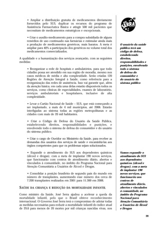 • Ampliar     a distribuição gratuita de medicamentos diretamente
      fornecidos    pelo SUS, duplicar os recursos do programa de
      Assistência   Farmacêutica Básica e atingir 500 mil pacientes que
      necessitam    de medicamentos estratégicos e excepcionais.

      • Criar o auxílio-medicamento para a compra subsidiada de alguns
      remédios de uso continuado nas farmácias e estimular ainda mais
      a produção de medicamentos genéricos, mais baratos. A meta é           O usuário da saúde
      ampliar para 40% a participação dos genéricos no volume total dos      pública terá um
      medicamentos comercializados.                                          código de defesa,
                                                                             estabelecendo
A qualidade e a humanização dos serviços avançarão, com as seguintes         direitos,
medidas:                                                                     responsabilidades e
                                                                             punições, envolvendo
      • Reorganizar a rede de hospitais e ambulatórios, para que todo        todo o sistema
      cidadão possa ser atendido em sua região de moradia, mesmo nos         de defesa do
      casos médicos de média e alta complexidade. Serão criadas 120          consumidor e
      Regiões de Atenção Integral à Saúde, como referência para a            do usuário do
      reorganização das redes de assistência. Isso vai garantir que, além    sistema público
      da atenção básica, em cada uma delas estarão disponíveis todos os
      serviços, como clínicas de especialidades, exames de laboratório,
      serviços ambulatoriais e hospitalares, inclusive de alta
      complexidade.

      • Levar o Cartão Nacional de Saúde – SUS, que está começando a
      ser implantado, a mais de 4 mil municípios, até 2006. Estarão
      interligadas ao sistema todas as regiões metropolitanas e as
      cidades com mais de 20 mil habitantes.

      • Criar o Código de Defesa do Usuário da Saúde Pública,
      estabelecendo direitos, responsabilidades e punições, e
      envolvendo todo o sistema de defesa do consumidor e do usuário
      do sistema público.

      • Criar o cargo de Ouvidor no Ministério da Saúde, para receber as
      demandas dos usuários dos serviços de saúde e encaminhá-las aos
      órgãos competentes para que os problemas sejam solucionados.

      • Expandir o atendimento do SUS aos dependentes químicos               Vamos expandir o
      (álcool e drogas), com a meta de implantar 190 novos serviços,         atendimento do SUS
      que funcionarão com centros de atendimento diário, abertos e           aos dependentes
      vinculados à comunidade, no âmbito do Programa Nacional para           químicos (álcool e
      Atenção Comunitária a Usuários de Álcool e Drogas.                     drogas), com a meta
                                                                             de implantar 190
      • Consolidar a posição brasileira de segundo país do mundo em          novos serviços, que
      número de transplantes, aumentando esse número dos cerca de            funcionarão nos
      7.200 transplantes realizados em 2001 para 11.300 em 2006.             centros de
                                                                             atendimento diário,
SAÚDE   DA CRIANÇA E REDUÇÃO DA MORTALIDADE INFANTIL                         abertos e vinculados
                                                                             à comunidade, no
Como ministro da Saúde, José Serra ajudou a acelerar a queda da              âmbito do Programa
mortalidade infantil, pelo que o Brasil obteve reconhecimento                Nacional para
internacional. O Governo José Serra terá o compromisso de adotar todas       Atenção Comunitária
as medidas necessárias para reduzir a mortalidade infantil do índice atual   a Usuários de Álcool
de 29,6 para menos de 20 mortes por mil crianças nascidas vivas, nos         e Drogas

                                                                                               39
 