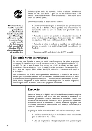 próximos quatro anos. No Nordeste, a meta é reduzir a mortalidade
                            infantil em 50%, dos atuais 44 para 22 por mil nascidos vivos. Com
                            relação à mortalidade materna a meta é reduzir de 27 para menos de 20
                            óbitos por 100 mil partos.

                            Estão incluídas entre as medidas nesse sentido:

 Adotaremos todas as              • Garantir a transferência para os municípios, nos próximos quatro
 medidas necessárias              anos, de R$ 3 bilhões a fundo perdido para investimentos em
        para reduzir a            saneamento básico na área da saúde, com prioridade para o
  mortalidade infantil            Nordeste.
do índice atual de 29,6
   para 20 mortes por             • Aumentar o número de gestantes e crianças (de 6 meses a 6
 mil crianças nascidas            anos) beneficiadas pelo programa Bolsa-Alimentação de 1 milhão
  vivas, nos próximos             em agosto de 2002 para 5 milhões em finais de 2006.
       quatro anos. No
    Nordeste, a meta é            • Aumentar a oferta e melhorar a qualidade da assistência às
reduzir a mortalidade             doenças prevalentes e da assistência pré-natal, especialmente no
  infantil em 50%, dos            Nordeste.
atuais 44 para 22 por
     mil nascidos vivos           • Aumentar em 50% a oferta de leitos de UTI neonatal.


        De onde virão os recursos
        Os recursos para financiar as metas da saúde virão basicamente da aplicação mínima
        obrigatória de parcelas das receitas de impostos, fixada na Emenda Constitucional nº 29,
        de 2000. Em 2002, o setor de saúde deve receber cerca de R$ 40 bilhões, em todo o país,
        provenientes da arrecadação da União, dos estados e dos municípios. Esse valor crescerá,
        ano a ano, até chegar a R$ 61 bilhões, em 2006, incluindo a contrapartida de estados
        e municípios.
        Uma expansão do PIB de 4,5% ao ano permitirá o acréscimo de R$ 21 bilhões. Os recursos
        federais para o orçamento da saúde até 2006 serão R$ 9 bilhões superiores ao atual, ao passo
        que os estaduais e municipais representarão R$ 12 bilhões a mais no Sistema Único de Saúde.
        Assim, estarão assegurados os meios para que o Brasil chegue a ter 160 milhões de pessoas
        atendidas pelo Saúde da Família, entre outros programas importantes.



                            EDUCAÇÃO
                            Na área de educação, o objetivo maior do Governo José Serra será assegurar
                            ensino de qualidade para todos. Para isso, investirá na valorização do
                            professor, por meio da formação continuada, de incentivos à carreira e de
                            mudanças nas condições de trabalho; na escola, garantindo o suprimento
                            de materiais básicos e aumentando o número de escolas equipadas com
                            laboratórios, bibliotecas e computadores; e na interação da escola com a
                            família e a comunidade.

                            As principais metas do Governo José Serra na área da educação serão:

                                  • Consolidar a universalização já alcançada do ensino fundamental
                                  para as crianças de 7 a 14 anos.

                                  • Criar um programa de educação ampliada, com agenda integral

40
 