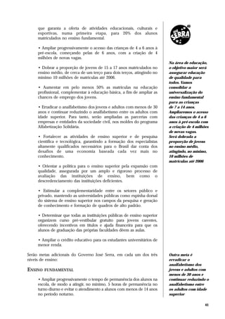 que garanta a oferta de atividades educacionais, culturais e
     esportivas, numa primeira etapa, para 20% dos alunos
     matriculados no ensino fundamental.

     • Ampliar progressivamente o acesso das crianças de 4 a 6 anos à
     pré-escola, começando pelas de 6 anos, com a criação de 4
     milhões de novas vagas.
                                                                          Na área de educação,
     • Dobrar a proporção de jovens de 15 a 17 anos matriculados no       o objetivo maior será
     ensino médio, de cerca de um terço para dois terços, atingindo no    assegurar educação
     mínimo 10 milhões de matrículas até 2006.                            de qualidade para
                                                                          todos. Vamos
     • Aumentar em pelo menos 50% as matrículas na educação               consolidar a
     profissional, complementar à educação básica, a fim de ampliar as    universalização do
     chances de emprego dos jovens.                                       ensino fundamental
                                                                          para as crianças
     • Erradicar o analfabetismo dos jovens e adultos com menos de 30     de 7 a 14 anos.
     anos e continuar reduzindo o analfabetismo entre os adultos com      Ampliaremos o acesso
     idade superior. Para tanto, serão ampliadas as parcerias com         das crianças de 4 a 6
     empresas e entidades da sociedade civil, nos moldes do programa      anos à pré-escola com
     Alfabetização Solidária.                                             a criação de 4 milhões
                                                                          de novas vagas.
     • Fortalecer as atividades de ensino superior e de pesquisa          Será dobrada a
     científica e tecnológica, garantindo a formação dos especialistas    proporção de jovens
     altamente qualificados necessários para o Brasil dar conta dos       no ensino médio,
     desafios de uma economia baseada cada vez mais no                    atingindo, no mínimo,
     conhecimento.                                                        10 milhões de
                                                                          matrículas até 2006
     • Orientar a política para o ensino superior pela expansão com
     qualidade, assegurada por um amplo e rigoroso processo de
     avaliação das instituições de ensino, bem como o
     descredenciamento das instituições deficientes.

     • Estimular a complementaridade entre os setores público e
     privado, mantendo as universidades públicas como espinha dorsal
     do sistema de ensino superior nos campos da pesquisa e geração
     de conhecimento e formação de quadros de alto padrão.

     • Determinar que todas as instituições públicas de ensino superior
     organizem curso pré-vestibular gratuito para jovens carentes,
     oferecendo incentivos em títulos e ajuda financeira para que os
     alunos de graduação das próprias faculdades dêem as aulas.

     • Ampliar o crédito educativo para os estudantes universitários de
     menor renda.

Serão metas adicionais do Governo José Serra, em cada um dos três         Outra meta é
níveis de ensino:                                                         erradicar o
                                                                          analfabetismo dos
ENSINO   FUNDAMENTAL                                                      jovens e adultos com
                                                                          menos de 30 anos e
     • Ampliar progressivamente o tempo de permanência dos alunos na      continuar reduzindo o
     escola, de modo a atingir, no mínimo, 5 horas de permanência no      analfabetismo entre
     turno diurno e evitar o atendimento a alunos com menos de 14 anos    os adultos com idade
     no período noturno.                                                  superior

                                                                                              41
 